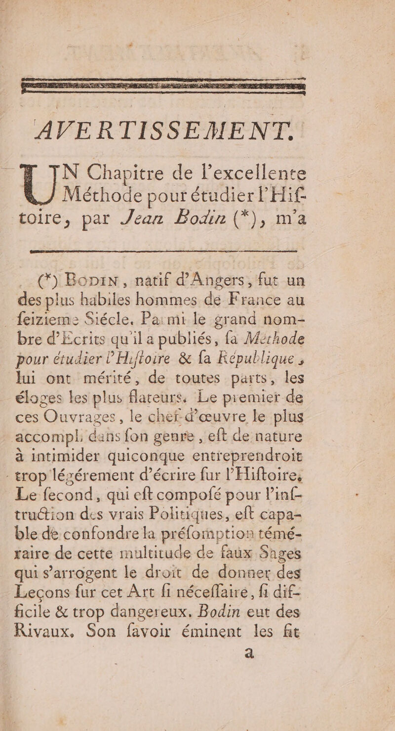 con - | oO Boni, natif d'Angers, fut un des plus DE Lérarncsrdé nce au _ feizieme Siécle. Paimi le grand nom- bre d'Ecrits qu'il a publiés, fa Mérhode pour étudier ’'Hifloire &amp; fa République, Jui ont mér es de toutes parts, les éloges Les plus fareurs. Le premier de ces Ouvrag res, le cher. d seyyre le plus accompl dans fon genre , eft de nature à intimider quiconque entreprendroit trop légérement d'écrire fur l’'Hiftoires Le fecond, qui eft compofé pour linf- truction des vrais Politiques, eft capa- ble de confondre la prélornption témé- raire de cette multitude de faux Sages qui s’arrogent le droit de donner des Lecons fur cet Art fi néceffaire, fi dif- ficile &amp; trop dangereux. Bodin eut des Rivaux, Son favoir éminent les fit a