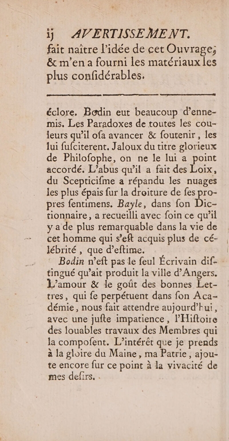 1j AV ERTISSEME NT. fait naître l’idée de cet Ouvrage; &amp; m'en a fourni les matériaux les plus confidérables. éclore. Bodin eut beaucoup d’enne- mis. Les Paradoxes de toutes les cou- leurs qu’il ofa avancer &amp; foutenir , les lui fufciterent. Jaloux du titre glorieux de Philofophe, on ne le lui a point accordé. L'abus qu’il a fait des Loix, du Scepticifme a répandu les nuages les plus épais fur la droiture de fes pro- pres fentimens. Bayle, dans fon Dic- tionnaire , a recueilli avec foin ce qu’il y a de plus remarquable dans la vie de cet homme qui s’eft acquis plus de cé- lébrité , que d’eftime. Bodin n’eft pas le feul Écrivain dif- tingué qu’ait produit la ville d’Angers. L'amour &amp; le goût des bonnes Let- tres, qui fe perpétuent dans fon Aca- démie , nous fait attendre aujourd’hui, avec une jufte impatience, l’Hiftoire des louables travaux des Membres qui la compofent. L'intérêt que je prends à la gloire du Maine, ma Patrie, ajou- te encore fur ce point à la vivacité de mes defirs.