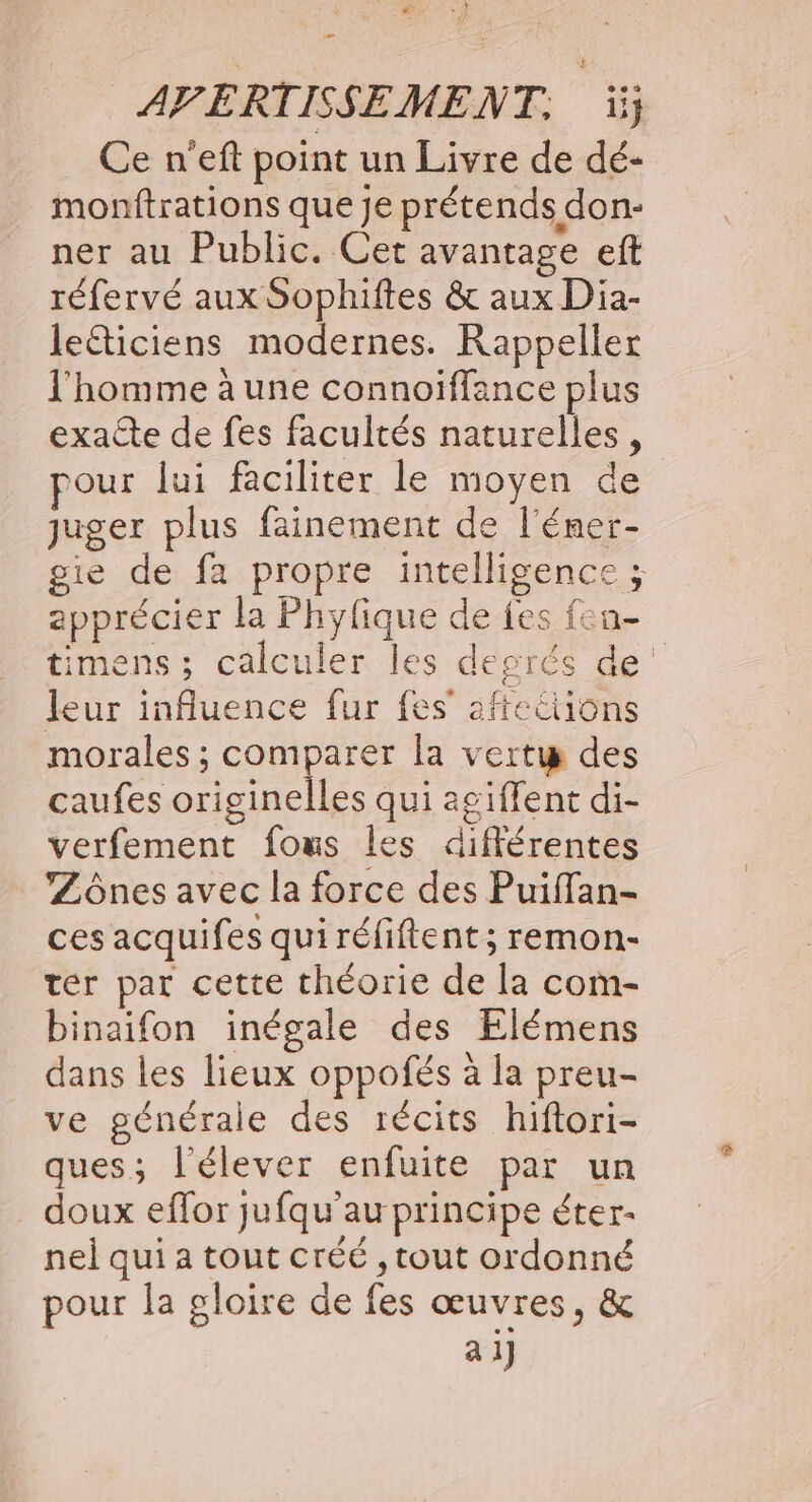 #7 AVERTISSEMENT. ii; Ce n'eft point un Livre de dé- monftrations que je prétends don- ner au Public. Cet avantage eft réfervé aux Sophiftes &amp; aux Dia- leéticiens modernes. Rappeller l'homme à une connoiffance plus exacte de fes facultés naturelles, pour lui faciliter le moyen de juger plus fainement de l'éner- gie de fa propre intelligence ; apprécier la Phyfique de fes fen- timens ; calculer les degrés de leur influence fur fes’ afteétions morales ; comparer la vertu des caufes originelles qui agiffent di- verfement fous Îles différentes ’Zônes avec la force des Puiffan- ces acquifes qui réfiftent ; remon- ter par cette théorie de la com- binaifon inégale des Elémens dans les lieux oppofés à la preu- ve générale des récits hiftori- ques; l’élever enfuite par un doux effor jufqu'au principe éter- nel qui a tout créé , tout ordonné pour la gloire de fes œuvres, &amp; ai]