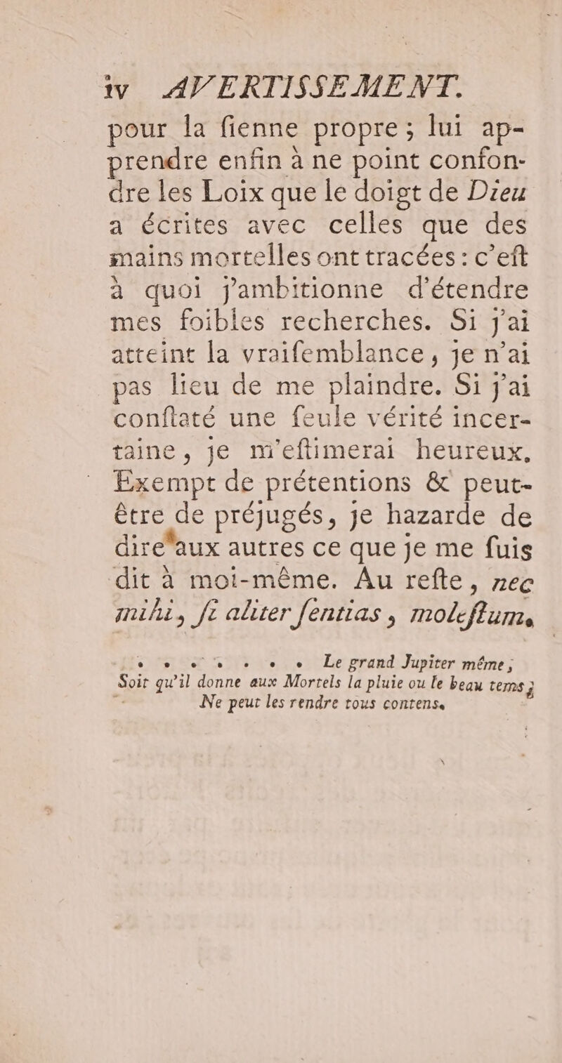 iv AV ERTISSEME NT. pour Îa fienne propre; lui ap- prendre enfin à ne point confon- dre les Loix que le doigt de Dieu a écrites avec celles que des mains mortelles ont tracées : c’eft à quoi jambitionne d'étendre mes foibles recherches. Si j'ai atteint la vraifemblance, je n’ai pas lieu de me plaindre. Si j'ai confiaté une feule vérité incer- taine, je m'eftimerai heureux, Exempt de prétentions &amp; peut- être de préjugés, je hazarde de dire”aux autres ce que je me fuis dit à moi-même. Au refte, nec mihi, # aliter fentias ,; moleflum, + + Le grand Jupiter même, Soit _ il Sn aux Mortels la pluie ou le beau TES j ; Ne peut les rendre tous conrens.