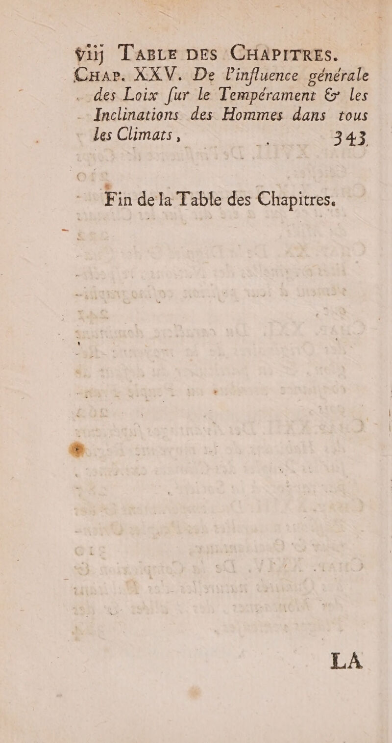 ÿiy Tage DES CHAPITRES. Car. XXV. De linfluence générale . des Loix [ur le Tempérament &amp; les Inclinations des Hommes dans tous Les Climats » a+. 3 43 Fin de la Table des Chapitres. LA