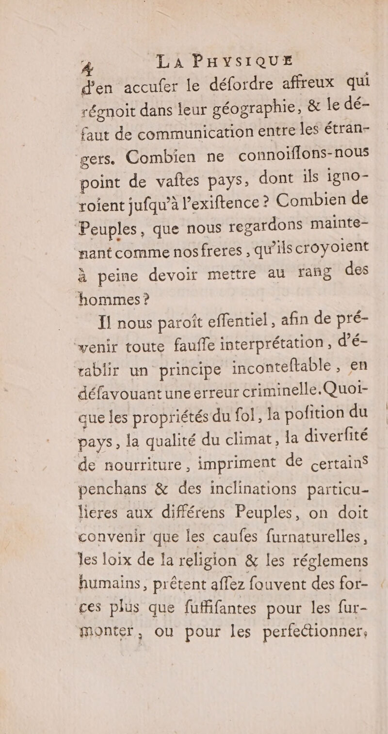 d'en accufer le défordre affreux qui rérnoit dans leur géographie, &amp; le dé- faut de communication entre les étran- gers. Combien ne connoïflons-nous point de vaftes pays, dont ils igno- roient jufqu’à l’exiftence ? Combien de Peuples, que nous regardons mainte- nant comme nosfreres , qu’ils croyoient à peine devoir mettre au rañg des hommes ? I! nous paroît effentiel, afin de pré- venir toute faufle interprétation, d’é- ablir un principe inconteftable , en défavouantuneerreur criminelle.Quoi- que les propriétés du fol, la pofition du pays, la qualité du climat, la diverfité de nourriture, impriment de certainS penchans &amp; des inclinations particu- lieres aux différens Peuples, on doit convenir que les caufes furnaturelles, les loix de la religion &amp; les réglemens humains, prêtent affez fouvent des for- ces plus que fuffifantes pour les fur- monter, ou pour les perfectionner;