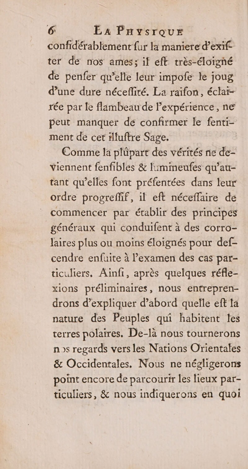 confidérabtement fur la maniere d’exif ter de nos ames; if eft très-éloigné de penfer qu’elle leur impofe le joug d’une duré néceflité. La raïfon, éclai- rée par le flambeau de Pexpérience, ne peut manquer dé confirmer le fenti- ment de cet illuftre Sage. Comme la plüpart des vérités ne de- Yiennent fenfibles &amp; limimeufes qu’au- tant qu’elles font préfentées dans leur ordre progreffif, il eft néceflaire de _ commencer par établir des principes généraux qui conduifent à des corro- laires plus ou moins éloignés pour def- cendre enfuite à l’examen des cas par- ticuliers, Ainfi, après quelques réfle- xions préliminaires, nous entrepren- drons d’expliquer d’abord quelle eft ta nature des Peuples qui habitent les terres polaires. De-là nous tournerons ns regards vers les Nations Orientales &amp; Occidentales. Nous ne négligerons point encore de parcourir les lieux par- ticuliers, &amp; nous indiquerons en quoi