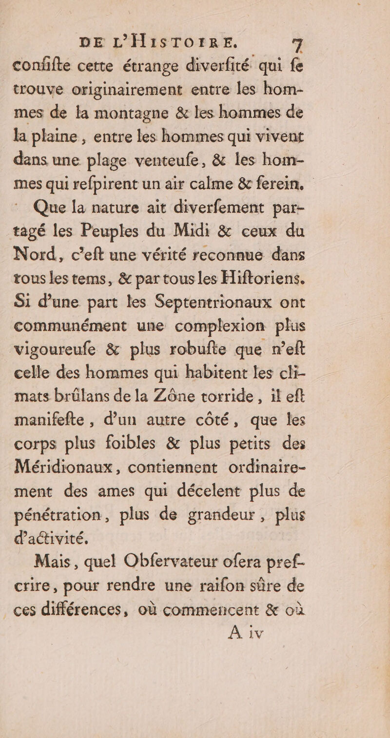 confifte cette étrange diverfité qui fe trouve originairement entre les hom- mes de la montagne &amp; les hommes de la plaine , entre les hommes qui vivent dans une plage venteufe, &amp; les hom- mes qui refpirent un air calme &amp; ferein. : Que la nature ait diverfement par- tagé les Peuples du Midi &amp; ceux du Nord, c’eft une vérité reconnue dans tous les tems, &amp; par tous les Hiftoriens. Si d’une part les Septentrionaux ont communément une complexion plus vigoureufe &amp; plus robufte que n’eft celle des hommes qui habitent les cli- mats brülans de la Zône torride, il eft manifefte, d’un autre côté, que les corps plus foibles &amp; plus petits des Méridionaux, contiennent ordinaire- ment des ames qui décelent plus de pénétration, plus de grandeur, plus dactivité, Mais, quel Obfervateur ofera pref.- crire, pour rendre une raifon sûre de ces différences, où commencent &amp; où