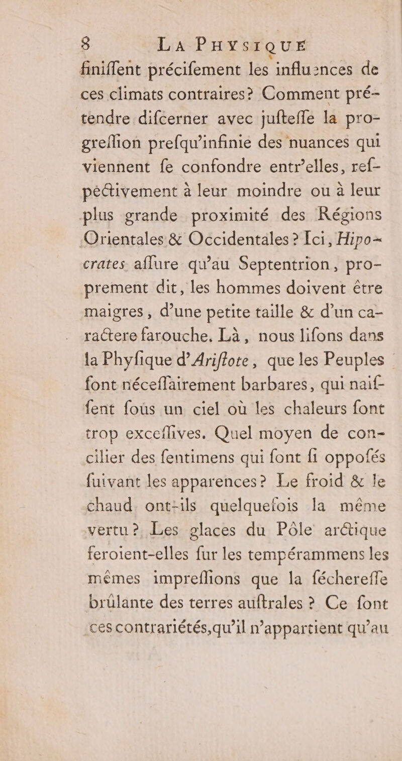 finiflent précifement les influznces de ces climats contraires? Comment pré- tendre difcerner avec juftefle la pro- grefion prefqu'infinie des nuances qui viennent fe confondre entr’elles, ref- péctivement à leur moindre ou à leur plus grande proximité des Régions ‘Orientales &amp; Occidentales ? Ici, Hipo+ crates aflure qu’au Septentrion, pro- prement dit, les hommes doivent être maigres, d’une petite taille &amp; d’un ca- ractere farouche, Là, nous lifons dans la Phyfique d’Ariflote, que les Peuples font néceflairement barbares, qui naif- fent fous un ciel où les chaleurs font trop exceflives. Quel moyen de con- cilier des fentimens qui font 1 oppofés fuivant les apparences? Le froid &amp; le chaud. ont-ils quelqueïois la même vertu? Les glaces du Pôle arctique feroient-elles fur les tempérammens les mêmes impreflions que la féchereffe brülante des terres auftrales ? Ce font ces contrariétés,qu’il n'appartient qu’au