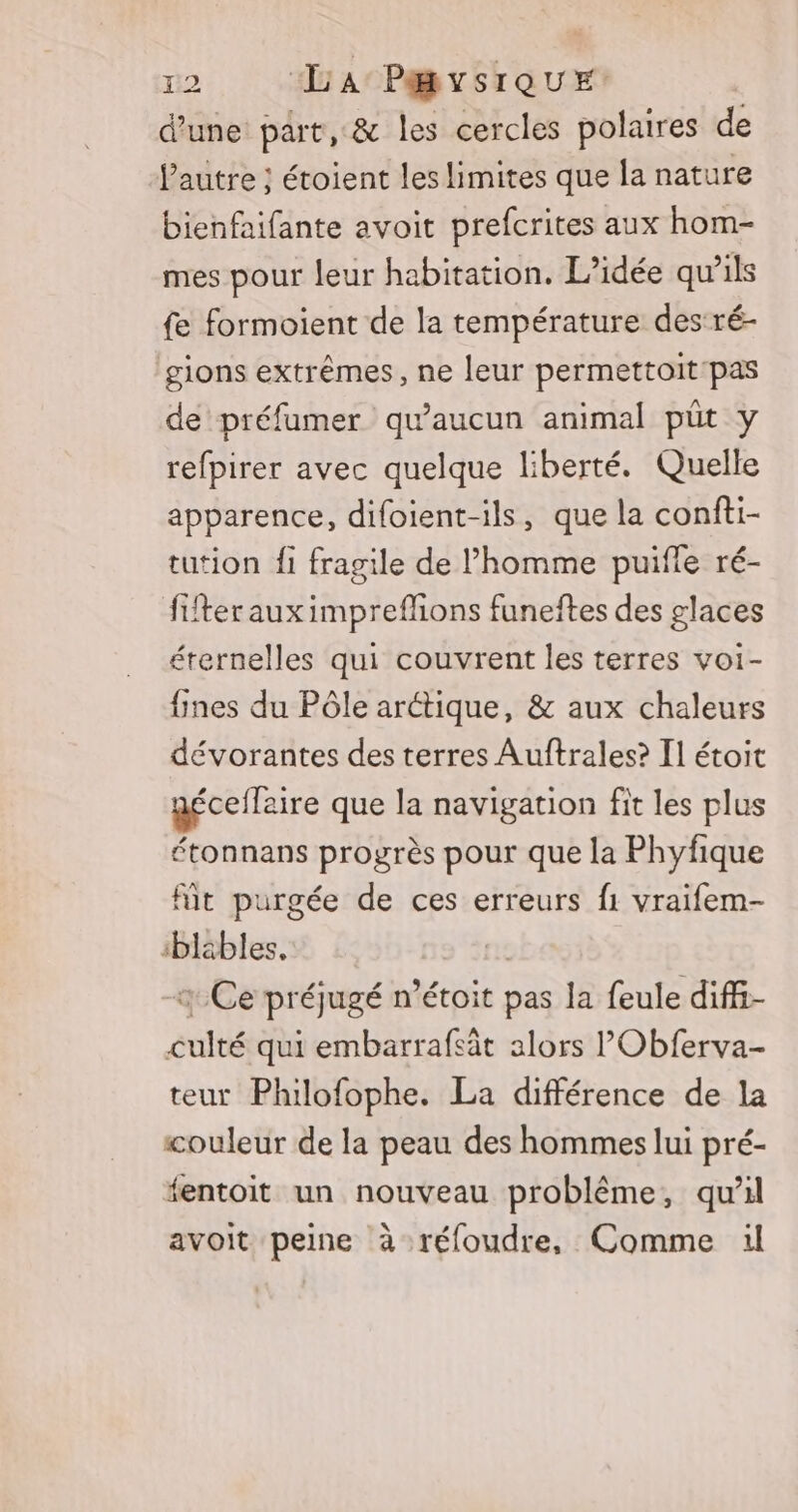 d’une part, &amp; les cercles polaires de l'autre ; étoient les limites que la nature bienfaifante avoit prefcrites aux hom- mes pour leur habitation. L'idée qu’ils fe formoient de la température des:ré- gions extrêmes, ne leur permettoit pas de préfumer qu'aucun animal pût y refpirer avec quelque liberté. Quelle apparence, difoient-ils, que la confti- tution fi fragile de l’homme puifle ré- ffterauximprefhons funeftes des glaces éternelles qui couvrent les terres voi- fines du Pôle arctique, &amp; aux chaleurs dévorantes des terres Auftrales? T1 étoit géceflaire que la navigation fit les plus étonnans progrès pour que la Phyfique fit purgée de ces erreurs f1 vraifem- ‘bläbles, nie Ce préjugé n’étoit pas la feule diff- culté qui embarrafsät alors l'Obferva- teur Philofophe. La différence de la couleur de la peau des hommes lui pré- fentoit un nouveau problème, qu'il avoit peine à réfoudre, Comme il