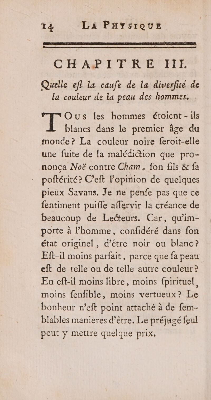 CHAPITRE III. Quelle eft la caufe de la diverfité de la couleur de la peau des hommes. Ous les hommes étoient - ils blancs dans le premier âge du monde? La couleur noire feroit-elle une fuite de la malédiétion que pro- nonça Noë contre Cham, fon fils & fa poftérité? C’eft l’opinion de quelques pieux Savans. Je ne penfe pas que ce fentiment puifle aflervir la créance de beaucoup de Lecteurs. Car, qu’im- porte à l’homme, confidéré dans fon état originel, d’étre noir ou blanc? Eft-il moins parfait, parce que fa peau eft de telle ou de telle autre couleur ? En eft-il moins libre, moins fpirituel, moins fenfible, moins vertueux? Le bonheur n’eft point attaché à de fem- blables manieres d’être. Le préjugé feul peut y mettre quelque prix.