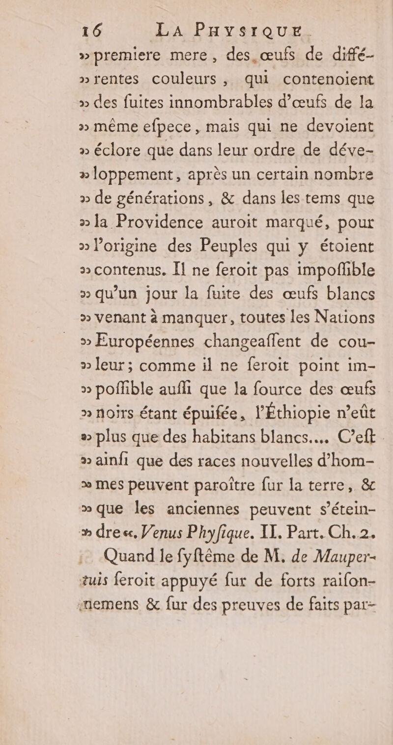 »premiere mere, des œufs de diffé- »rentes couleurs, qui contenoient » des fuites innombrables d'œufs de la &gt;&gt; même efpece, mais qui ne devoient » éclore que dans leur ordre de déve- »oppement, après un certain nombre » de générations, &amp; dans les tems que 2 la Providence auroit marqué, pour &gt;» l’origine des Peuples qui y étoient » contenus. Il ne feroit pas impoffble » qu’un jour la fuite des œufs blancs » venant à manquer, toutes les Nations &gt; Européennes changeaflent de cou- » leur; comme il ne feroit point im- » poffible aufli que la fource des œufs » noirs étant épuifée, l’Éthiopie n’eût «&gt; plus que des habitans blancs... C’eft » ainfi que des races nouvelles d’hom- &gt;» mes peuvent paroître fur la terre, &amp; » que les anciennes peuvent s’étein- # dre, Venus Phyfique. IX. Part. Ch.2. Quard le fyftême de M. de Mauper- tuis feroit appuyé fur de forts raifon- «emens &amp; fur des preuves de faits par-