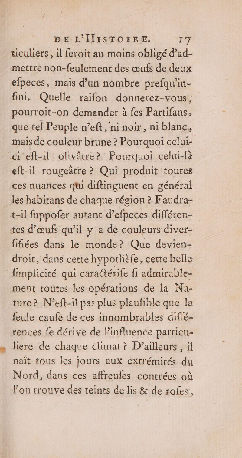 ticuliers, il feroit au moins obligé d’ad- mettre non-feulement des œufs de deux efpeces, mais d’un nombre prefqu’in- fini. Quelle raifon donnerez-vous, pourroit-on demander à fes Partifans, que tel Peuple n’eft ,'ni noir, ni blanc, mais de couleur brune ? Pourquoi celui- ci eft-il olivâtre? Pourquoi celui-là eft-il rougeûtre ? Qui produit toutes ces nuances qui diftinguent en général les habitans de chaque région ? Faudra- t-il fuppofer autant d’efpeces différen- tes d'œufs qu’il y a de couleurs diver- fifiées dans le monde? Que devien- droit, dans cette hypothèfe, cette belle fimplicité qui cara@érife fi admirable- ment toutes les opérations de la Na- ture? N’eft-1l pas plus plaufible que la feule caufe de ces innombrables difé- rences fe dérive de Pinfluence particu- liere de chaque climat? D'ailleurs , il naît tous les jours aux extrémités du Nord, dans ces affreufes contrées où Von trouve des teints de lis & de rofes,