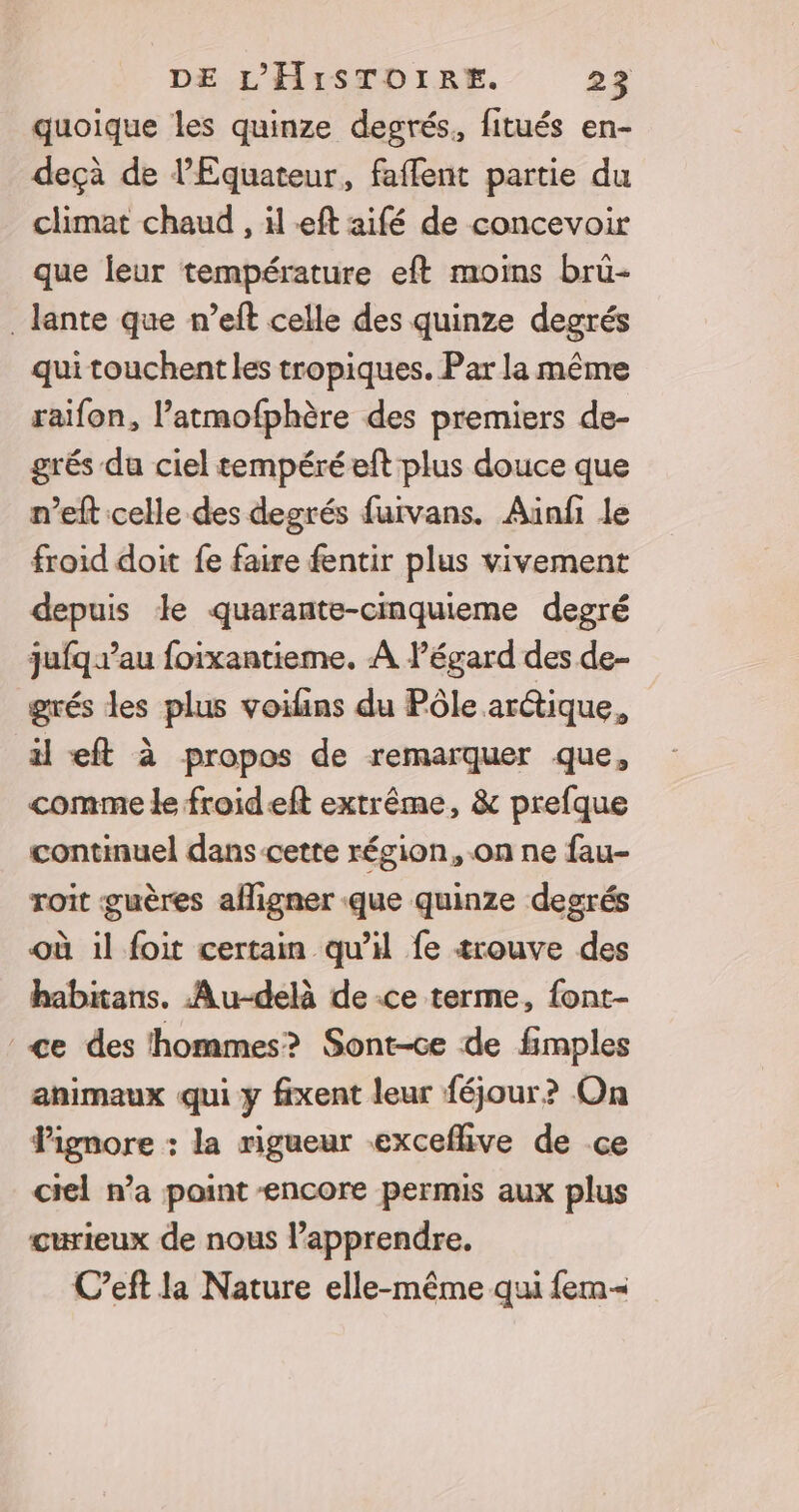 quoique les quinze degrés, fitués en- deçà de l’Equateur, faffent partie du climat chaud , il eft aifé de concevoir que leur température eft moins brüû- _lante que n’eft celle des quinze degrés qui touchent les tropiques. Par la même raifon, l’atmofphère des premiers de- grés du ciel tempéré eft plus douce que n’eft celle des degrés fuirvans. Aünfi le froid doit fe faire fentir plus vivement depuis le quarante-cinquieme degré jufq au foixantieme. À Pégard des de- grés les plus voilins du Pôle arctique, il eft à propos de remarquer que, comme le froideft extrême, &amp; prefque continuel dans-cette région, on ne fau- roit guères aligner que quinze degrés où il foit certain qu'il fe trouve des habitans. Au-delà de -ce terme, {ont- ce des hommes? Sont-ce de fimples animaux qui y fixent leur féjour? On Pignore : la rigueur exceflive de ce ciel n’a point encore permis aux plus curieux de nous l’apprendre. C’eft la Nature elle-même qui fem=