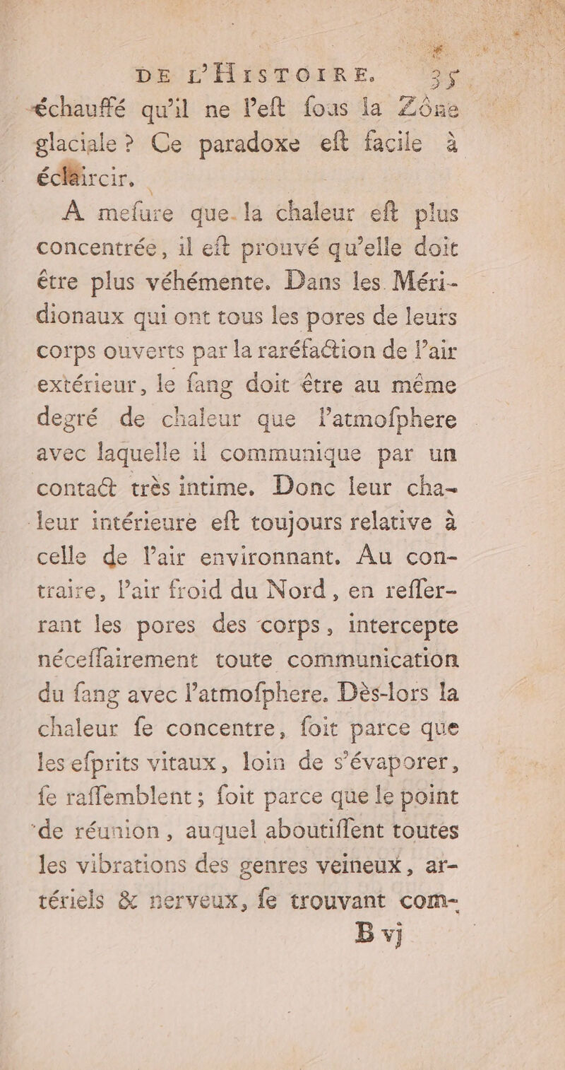 glaciale ? Ce paradoxe eft facile écdéircir, À mefure que.la chaleur eft plus concentrée, 1l eft prouvé qu’elle doit être plus véhémente. Dans les Méri- dionaux qui ont tous les pores de leurs corps ouverts par la raréfaction de Pair extérieur, le fang doit être au même degré de chaleur que latmofphere avec laquelle 1! communique par un contact très intime. Donc leur cha- leur intérieure eft toujours relative à celle de l’air environnant. Au con- traire, l'air froid du Nord, en refler- rant les pores des corps, intercepte néceffairement toute communication du fang avec l’atmofphere. Dès-lors la chaleur fe concentre, foit parce que les efprits vitaux, loin de s’évaporer, fe raffemblent; foit parce que le point ‘de réunion, auquel aboutiflent toutes les vibrations des genres veineux, ar- tériels &amp; nerveux, fe trouvant com- B vj