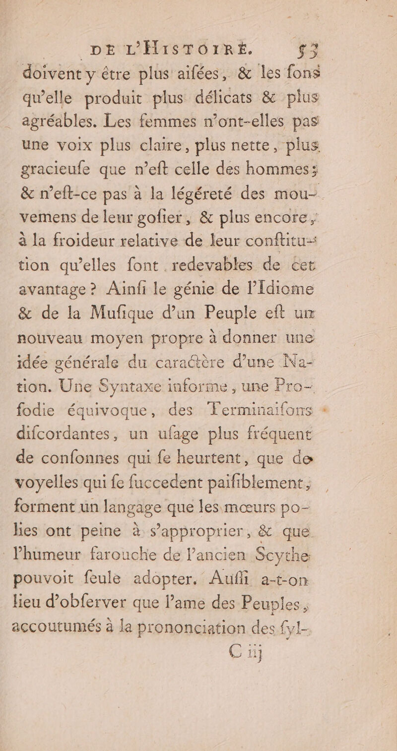 doivent y é être plus aifées, &amp; les fons qu’elle produit plus délicats &amp; plus agréables. Les femmes n’ont-elles pas une voix plus claire, plus nette, plus gracieufe que n’eft celle des hommes; &amp; n’eft-ce pas à la légéreté des mou- vemens de leur gofier, &amp; plus encore, à la froideur relative de leur conftitu-: tion qu’elles font . redevables de cet avantage? Ainfi le génie de l’Idiome &amp; de la Mufique d’un Peuple eft u nouveau moyen propre à donner une idée générale du caractère d’une Na- tion. Une Syntaxe informe , une Pro-. fodie équivoque, des Ferminaifons difcordantes, un ufage plus fréquent de confonnes qui fe heurtent, que de voyelles qui fe fuccedent paifiblement, forment un langage que les mœurs po- hes ont peine à s'approprier, &amp; que lhumeur farouche de l’ancien Scythe pouvoit feule adopter, Aufi a-ton lieu d'obferver que lame des Peuples, accoutumés à la prononciation des {yl-