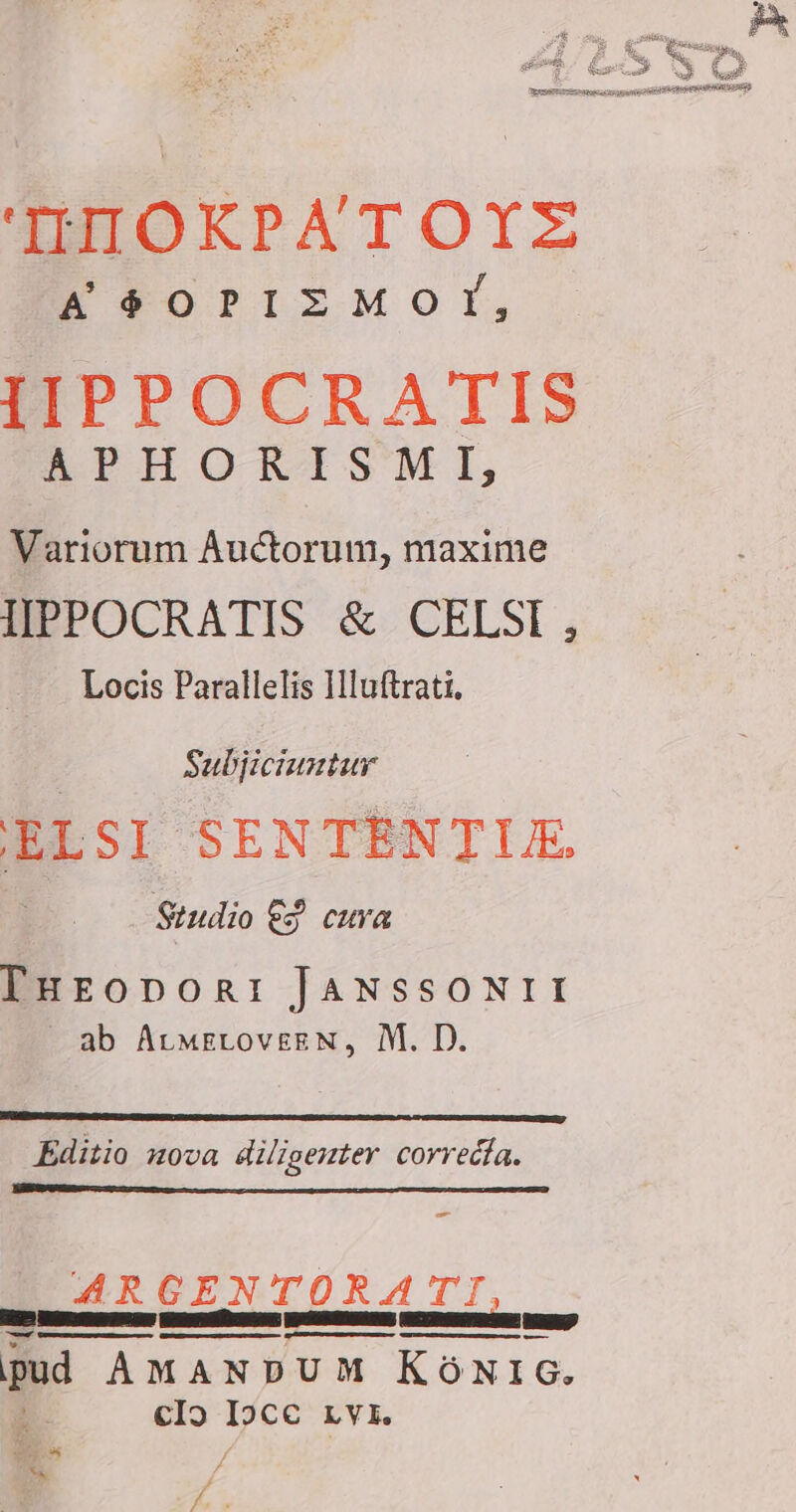 AOIHOKRPATOYZ A eoris Mor, IIPPOCRATIS APHORISMI, Variorum Auctorum, maxime IIPPOCRATIS € CELSI , Locis Parallelis Iluftrati. : Subjiciuntur ELSI SENTENTUE Studio £4 cura THeopvori JANSSONII ab AtmELOV£EN, M. D. Editio nova diligenter correcta. = ARGENTORATI, e nn AS NS SC à pud AMANDUM KÖNIG. | clo Ipce Lyi. +