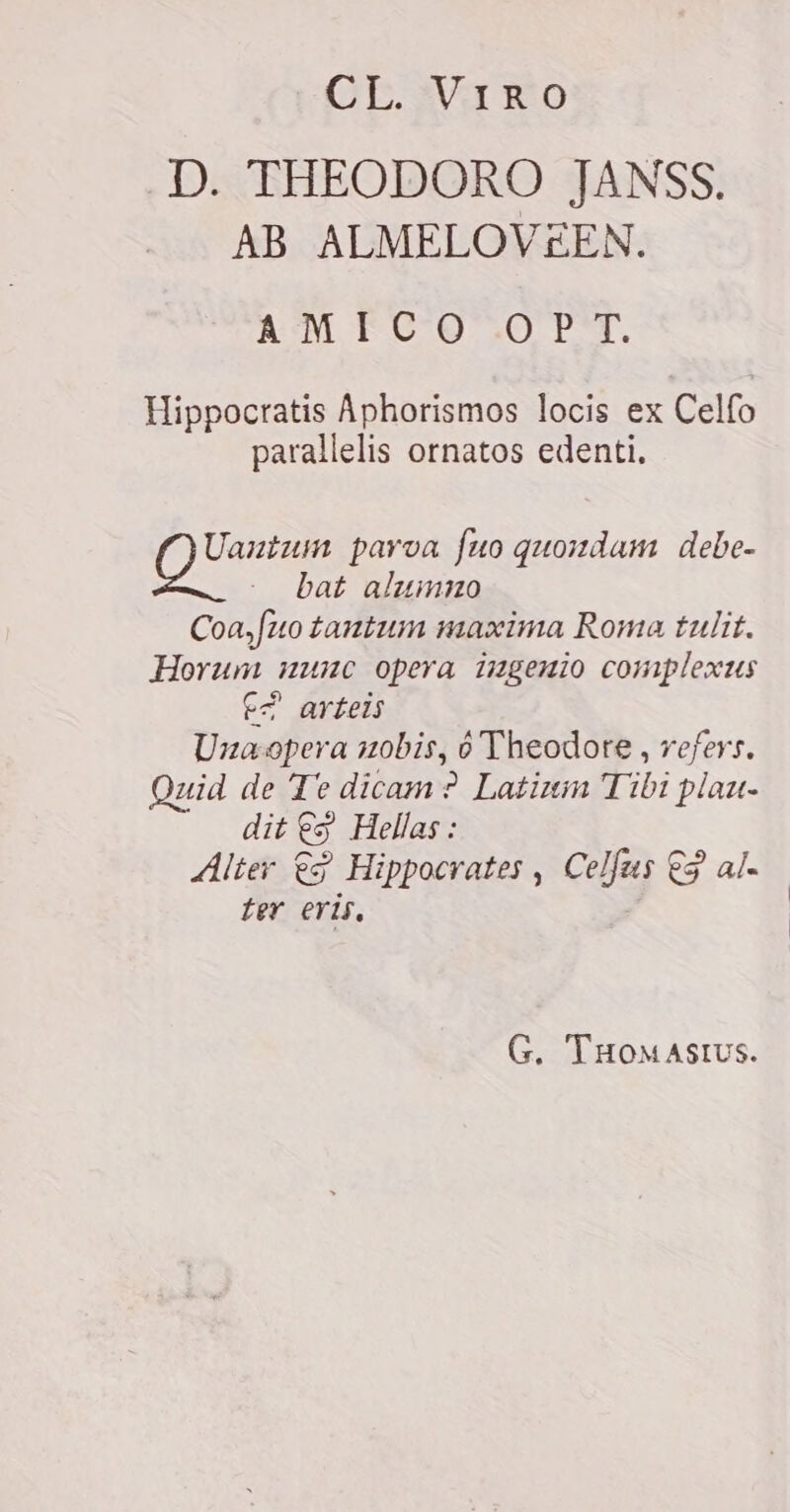 GE WG RO D. THEODORO JANSS. AB ALMELOVEEN. AM FCO .O PT. Hippocratis Aphorismos locis ex Celfo parallelis ornatos edenti. Mah parva fuo quondam debe- bat alumno Coa,fuo tautum maxima Roma tulit. Horum nunc opera ingenio complexus E? arteis Una-opera uobis, ó Theodore, refers, Quid de Te dicam? Latium Tibi piau- dit ES Hellas: Alter eg Hippocrates , Celfus ES al. ter eris, G. THOMASIUS.