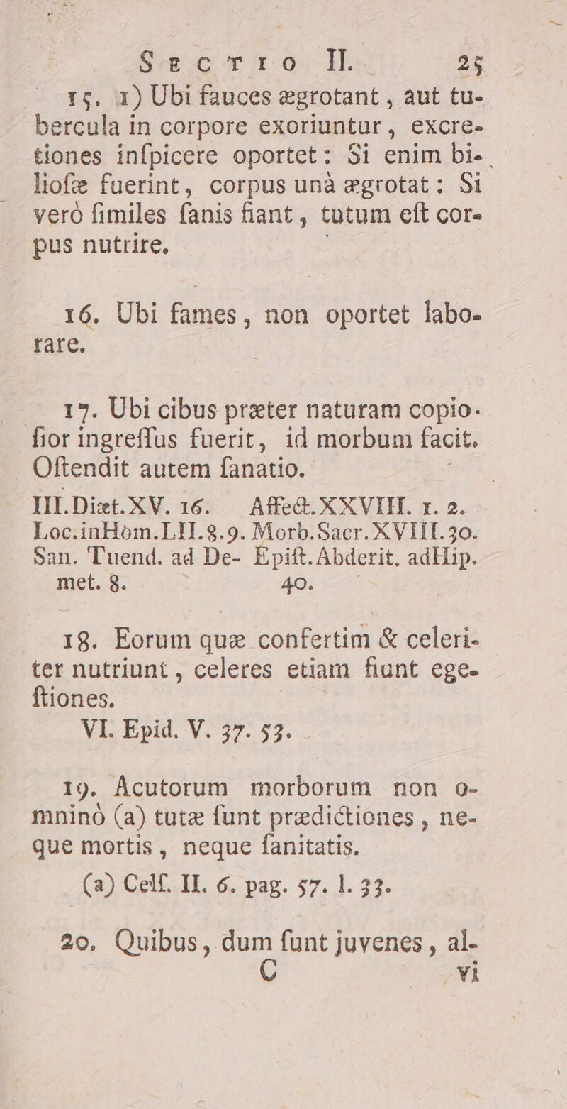 1) Ubi fauces egrotant , aut tu- Tenue in corpore exoriuntur , excre- tiones infpicere oportet: Si enim bi. liofe fuerint, corpus una egrotat: Si vero fimiles fanis fiant , tatum eft cor- pus nutrire, 16. Ubi fames, non oportet labo- tare. — 17. Ubi cibus preter naturam copio. fior ingreffus fuerit, id morbum facit. Oftendit autem fanatio. III. Diet. KV. 16. AfeG.XXVIH. r. 2. Loc.inHòm.LI1.8.9. Morb.Sacr. XVIII. 30. San. Tuend. ad De- Epift. Abderit. adHip. met. 8. 40. 18. Eorum quz confertim &amp; celeri- ter nutriunt, celeres etiam fiunt egee ftiones. VI. Epid. V. 37. 53. I9. Ácutorum morborum non o- mnino (a) tute funt predictiones , ne- que mortis, neque fanitatis. (a) Celf. IL 6. pag. 57. 1. 33. 20. Quibus, dum funt juvenes , al- C vi