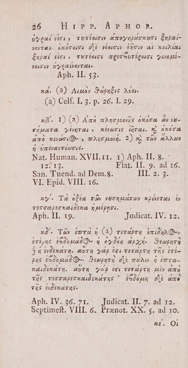 Gesi lots TETÉOTI aroynpdrxsri Énpai- yeyveti- 6x00 0101 de VÉoiCiy ÈSTIY ai 0124064 Enpal sici, Trierer FQECGUFTÉLONTE ywoke- ro zy VYERNOYTAS Aph. II. 53. xà. (A) Augen Besëtz Aves (a) Cel Lo ip. sé; E 29. xf. I) (a) A zo HAUT Leovys oora AY yE- CATH PENITA y KÉVWON (rer TÈ, 0x00 aro Segen, , DALO WOVA. 2) 2 tay KANG Z UZTIVAYTIUCAS- Nat. Human. XVII.11. x) Aph. II. 8. LT IO: Flat. II. 9. ad 16. San. Tuend. ad Dem.8. JII 23. VI. Epid. VIII. 16. [4 ` IZI e / Š # = uy» Ta offa tay VECNUCETOY xD0STO Èy d c / TEC GO pec xoti d exo, y utpnos. Aph. II. 19. Judicat. IV. 12. 20. Tay ¿ora d (a) TETIT ir (OnrA@re ere ys ein: y » 0901 apre Sopa 4 AE ZUTA yap Ze TETAPTA TAS ETÈ= pas ¿dodo Or. Sempurna di FANM 4 FDT KANDELUTN. UTN YAP ese FETAPIN Mi aro TAS. TEGOUPET KOAÒ HAUT US A ¿600 per dt dre PEPPER ApH IVA 71 udik | ado; Septimeft. VIII. 6. Prenot. XX. s. ad 10. P e KE. Ol