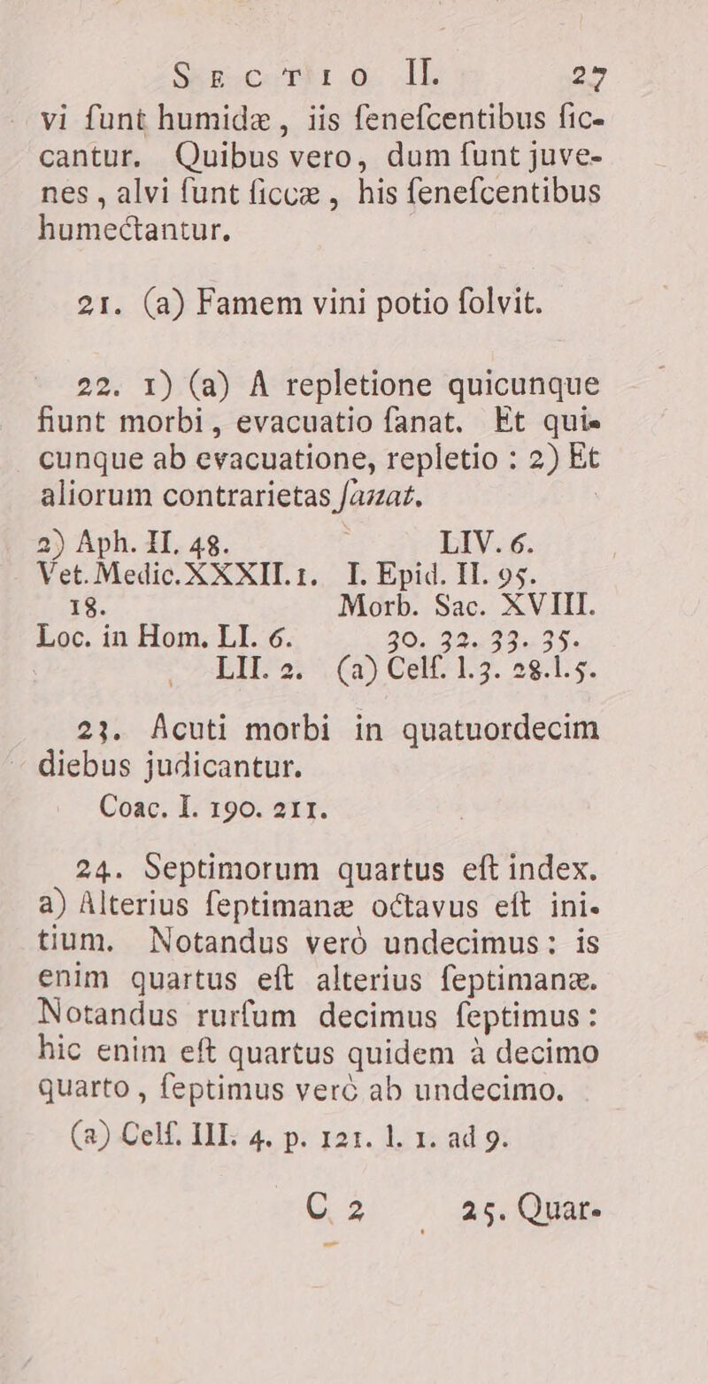 KA crm G. JL 25 vi funt humide , iis fenefcentibus fic- cantur. Quibus vero, dum funt juve- nes, alvi funt ficcæ , his fenefcentibus humectantur. 21. (a) Famem vini potio folvit. 22. 1) (a) A repletione quicunque fiunt morbi, evacuatio fanat. Et quis cunque ab evacuatione, repletio : 2) Et aliorum contrarietas fazzat. 2 2) Aph. II. 48. j LIV. 6. Vet. Medic. XXXII. r. I. Epid. IL 95. 18. Morb. Sac. XVIII. Loc. in Hom. LI. 6. 20 AI 35. LIK ai Ga) Celts L3. 28.15, 23. Acuti morbi in quatuordecim - diebus judicantur. Coac. I. 190. 211. 24. Septimorum quartus eft index. a) Alterius feptimane octavus eft ini. tium. Notandus veró undecimus: is enim quartus eft alterius feptimanz. Notandus rurfum decimus feptimus: hic enim eft quartus quidem à decimo quarto , feptimus veré ab undecimo. (a) Celf. III: 4. p. 121. l. 1. ad 9. C2 ze, Quar m