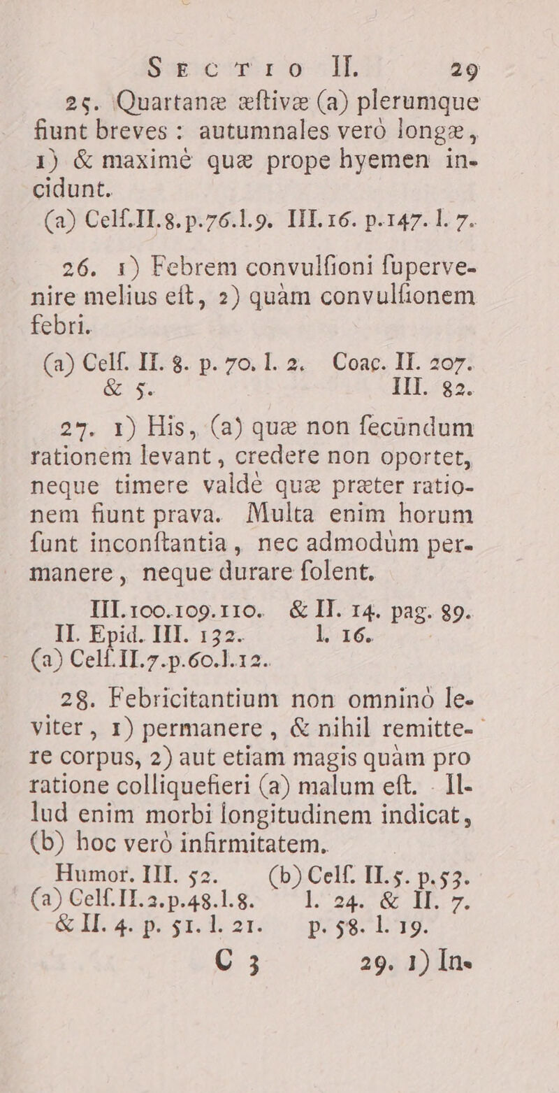 25. Quartane eftive (a) plerumque fiunt breves ` autumnales vero longz, 1) &amp; maxime que prope hyemen in- cidunt. (a) Celf.TI.8.p.76.1.9. IIL 16. p.147. l. 7. 26. 1) Febrem convulfioni fuperve- nire melius eit, 2) quàm convulfionem febri. (a) Celf. IT. 8. p. 70.1. 2. Coac. IT. 207. &amp; $. III. 32. 27. 1) His, (a) que non fecündum rationem levant, credere non oportet, neque timere valde que preter ratio- nem fiunt prava. Multa enim horum funt inconftantia , nec admodum per. manere, neque durare folent. III.100.109.110. &amp; II. 14. pag. 89. II. Epid. III. 132. l 16. (a) Cel II. 7.p.60.1.12. 28. Febricitantium non omninó le- viter, 1) permanere , &amp; nihil remitte- ` re corpus, 2) aut etiam magis quàm pro ratione colliquefieri (a) malum eft. - Il- lud enim morbi longitudinem indicat, (b) hoc veró infirmitatem. Humor. III. 52 b) Celf. IT. (a) Celf. II. 2. GC 1.8. € ^E 24. Ç H&gt; eI» $t. de 214 ee lrg. C 3 29. 1) In.