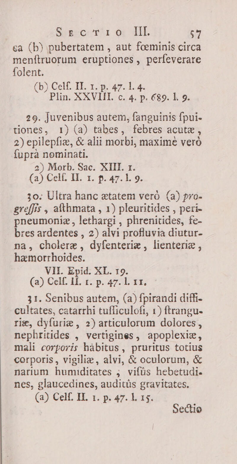 Siren tl oy VIE $7 ca (b) pubertatem , aut foeminis circa menftruorum eruptiones, perfeverare folent. (b) Celf. II. 1. p. 47. 1. 4. Plin. XXVIII. c. 4. p. 689. l. 9. 29. juvenibus autem, fanguinis fpui- tiones, 1) (a) tabes, febres acute, 2) epilepfiz, &amp; alii morbi, maximè veró fupra nominati. 2) Morb. Sac. XIII. 1. (a) Cell. IL. 1. p. 47.1. 9. 30. Ultra hanc statem vero (a) pro- greffís , afthmata , 1) pleuritides , peri- pneumoniz, lethargi , phrenitides, fe- bres ardentes , 2) alvi profluvia diutur- na, cholere , dyfenterie , lienterie , hamorrhoides. VII. Epid. XL. 19. (a) Cel H i7 p. 4758 457 * 31. Senibus autem, (a) fpirandi diffi- cultates, catarrhi tufliculofi, 1) ftrangu- rig, dyfurie , 2) articulorum dolores, nephritides , vertigines, apoplexiz, mali corporis habitus, pruritus totius corporis, vigilie, alvi, &amp; oculorum, &amp; narium humiditates ; vifüs hebetudi. nes, glaucedines, auditüs gravitates. (a) Cel. IL 1. p. 47. 1. 15. Sectio