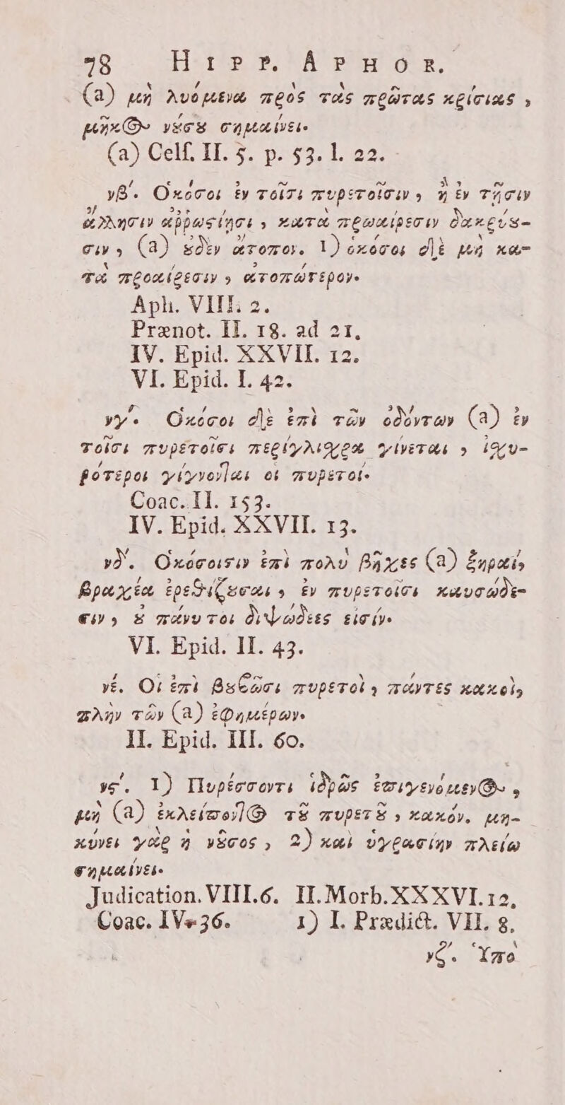 (a) pò kuomba meos TAS KLWTAS sët: , HD vec CA MAE (a) Cell. II. 5. p. 53. l. 22. yË. Oxscos ty FONTE muperoie sy A S £y TATU SC aipasines &gt; KUTA ELSE darci's- guys | soky a eremo. 1) éxovos de kò ka- TA ALOUIZETIY » ATONWEEPOYe Aph. VIII; 2. Prxnot. IL 18. ad 2t, IV. Epid. XXVII. 12. VI. Epid. I. 42. vye Oxcco: dè tat rév géi ran (a) £y Toirs TUPETOLES mig y ALA YIVETAS &gt; id y- BoTipo yiyyorlas es vUpETOL- Coac. II. 153. IV. Epid. XXVII. 13. yd. Oxocosi Zi TOÀU Bars (a) š Enpatia Bpa xia ipei awa » ÈV IUPETOLOS XA Uca em E wayu tos VI odes Sei, VI. Epid. II. 43. vé. Or iri Bsbacs HVPET OL y 7 TANTES HELLO, An Ty (a) EOnuipwy 11. Epid. 111. 60. s. I) Hopércorrs iis einer: pu (a) dimelo TS TUPETE &gt; Kundi, Mh- xoves yae 2 yECOS » 2) nas v Aia ANEL AW oH Meee [yes Judication. VIII.6. IT. Morb. XKXVI. 12, Coac. 1V+36. 1) I. Pradi&amp;. VH. g, Dag Yao