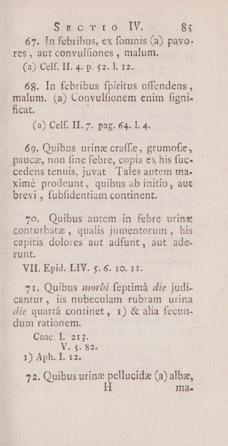 67. Tn febribus, ex fomnis (a) pavo- res, aut convulfiones , malum. (a Gen FA pa sas E pa, 68. In febribus fpiritus offendens , malum. (a) Convulfionem enim figni- ficat. (2) Celf. II. 7. pag. 64. 1. 4. 69. Quibus urine crafle, grumofe, paucz, non fine febre, copia ex his fuc- cedens tenuis, juvat Tales autem ma- xime prodeunt, quibus ab initio, aut brevi , fubfidentiam continent. vo, Quibus autem in febre urine . conturbate , qualis jumentorum , his. capitis dolores aut adfunt, aut ade- runt. VII. Epid. LIV. 5. 6. 10. II. 71. Quibus morbi feptima die judi- cantur, iis nubeculam rubram urina die quartà continet, 1) &amp; alia fecun- dun rationem. Coac. I. 213. V. 5. 82. 3) Aph. I. 12 72. Quibus urine T (a) alba, H mà.