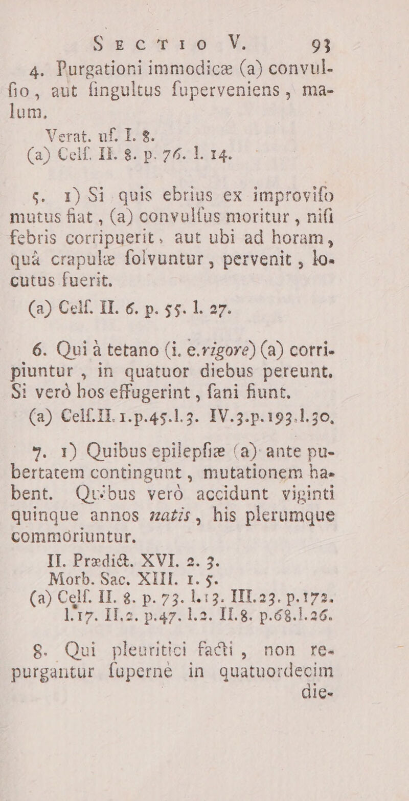 4. Purgationi immodice (a) convul- fio, aut fingultus fuperveniens , ma- lum, Verat. uf. I. 8. (a) Cell. IE. 8. p. 76. 1. 14. e, 1) Si quis ebrius ex improvifo mutus fiat, (a) convultus moritur , nifi febris corripuerit, aut ubi ad horam, quà crapule folvuntur , pervenit , lo. cutus fuerit. (a) Celf. IL 6. p. 55. 1. 27. 6. Qui à tetano (i. e.vzgore) (a) corri- piuntur , in quatuor diebus pereunt, Si vero hos effugerint , fani fiunt. (a) Cell IL 1.p.45.1.3. 1V.3.p.193.1.30, 7. 1) Quibus epilepfie (a) ante pu- bertatem contingunt , mutationem hae bent. Qubus vero accidunt viginti quinque annos zatis, his plerumque commoriuntur. II. Predi&amp;, XVI. 2. 3. Morb. Sac. XIII. 1. $. (a) Celf. IL 8. p. 73. 1.13. III.a3. Ee 172. 117. Me. p.47. 1.2. 11.8. p.68.1.26. Qui pleuritici facti, non res ees pli in quatuordecim die«