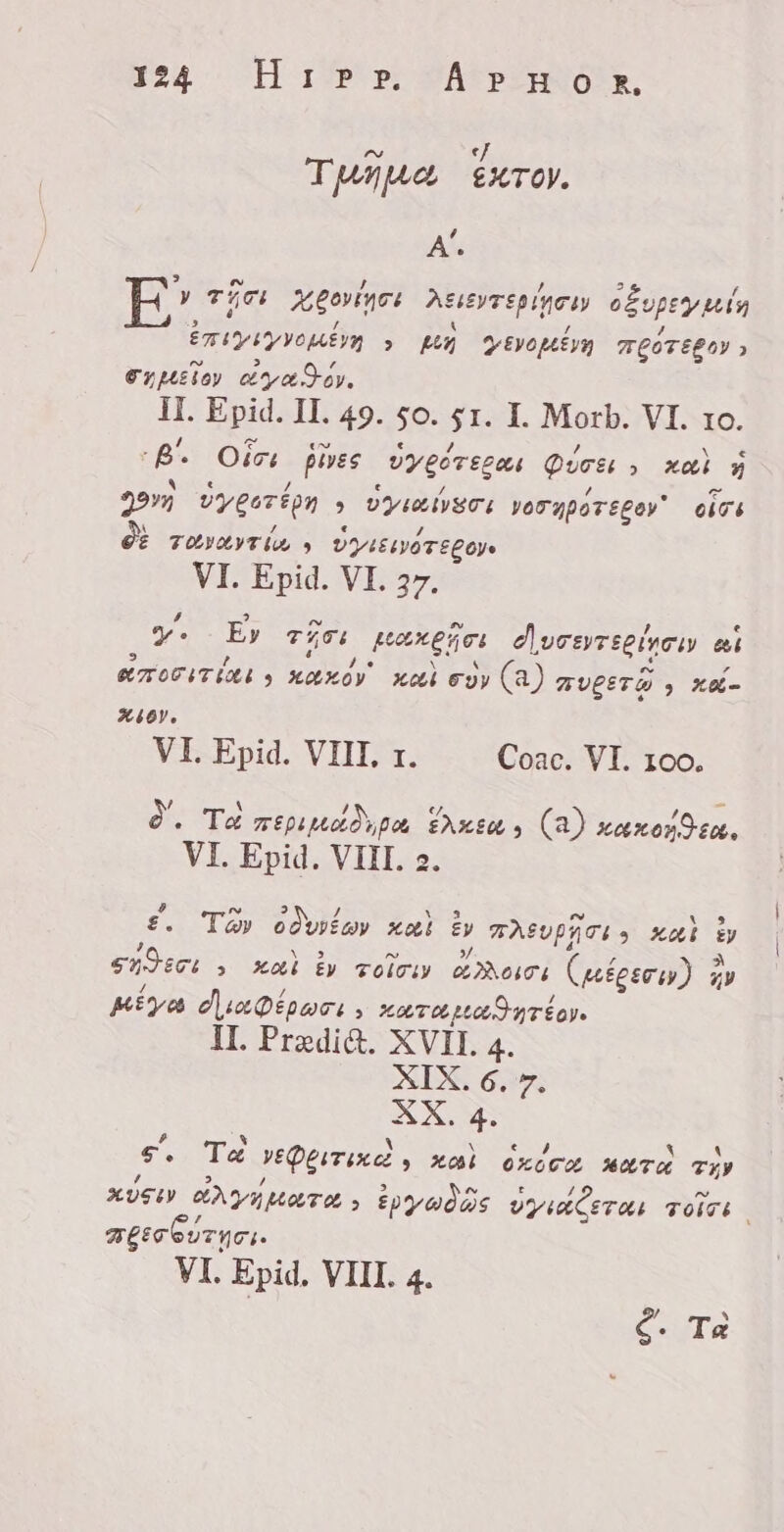 aa H 179 e; SAT PIO R, Tape xro. Y A. y Tice Agrar Astevrepinesy cepo uda kaban yo bon &gt; p» VEVO LÉ VU TLOTEPOY &gt; xulo) aza Siy. IL Epid. II. 49. so. a I. Morb. VI. 10. a. Oici pises yy góregas Quee » xai y 997 vygerton &gt; DYGMVECI vornporegey® oisi GÈ Totvevrin &gt; VYAIEIWOTEL OYE VI. Epid. VI. 27. y. Ey Tc pagos e| urerecines et emo T tot 3 keko Keti €9y (a) AULET W , X&amp;- Sien, VI. Epid. VIII, 1. Coac. VI. 100. à. Ta TELLO po FAXEM 3 (a) xarxosdea, VI. Epid. VIII. 2. £. Tay odivin» xoi 5 TASUPHTI &gt; xat y seri &gt; ai ÈV zolo año: Diese 3 Ay Kiya duaDépore, LATApLASJNTÉ Ye IL Pradi&amp;. XVII. 4. XIX. 6. 7. XX. 4. e, Te yeQermixe » Xo OZOGU KATA TZ» KUSI AVY More 5 ët Aide UY ALETAS TOITE š APETITO. VI. Epid. VIII. 4. Ç. Tè