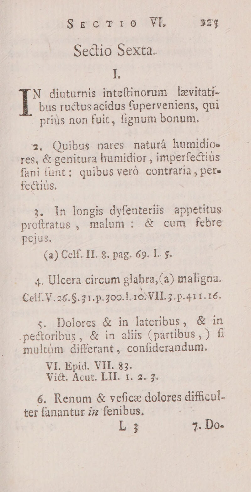 Seidr re VW 329 Sectio Sexta. I. N diuturnis inte(tinorum levitati- bus ruétus acidus fuperveniens, qui priús non fuit, fignum bonum. 2. Quibus nares natura humidioe res, &amp; genitura humidior , imperfectius fani funt: quibus vero contraria , pere fectius. 3. In longis dyfenteriis appetitus proftratos , malum ` € cum febre pejus. (a) Celf, II. 8. pag. 69.1. 5. 4. Ulcera circum glabra, (a) maligna. Celf.V.26.5.31.p.300.1.10.VIL 3.p.411.16. ç. Dolores &amp; in lateribus, &amp; in pectoribus, &amp; in aliis (partibus, ) fi multim differant, confiderandum. VI. Epid. VII. 83. Vié. Acut. LIL 1. 2. 3. 6. Renum &amp; vefice dolores difficul- ter fanantur ¿z fenibus, - WE 4. Do-