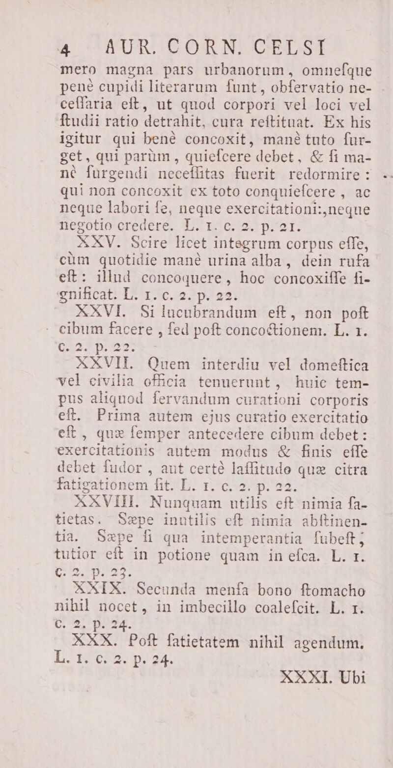 mero magna pars urbanorum, omnefque pené cupidi literarum funt , obfervatio ne- ceffaria eft, ut quod corpori vel loci vel ftudii ratio detrahit, cura reftituat. Ex his igitur qui bené concoxit, mané tuto fur- get, qui parüm , quiefcere debet, &amp; fi ma- né furgendi neceflitas fuerit redormire : qui non concoxit ex toto conquiefcere , ac neque labori fe, neque exercitationi:,neque negotio credere. L. r. c. 2. p. 21. XXV. Scire licet integrum corpus effe, cüm quotidie mané urina alba, dein rufa eft: illud concoquere, hoc concoxiffe fi- gnificat. L. 1. c. 2. p. 22. XXVI. Silucubrandum eft, non poft cibum facere , fed poft concoctionem. L. 1. RA b 23s XXVII. Quem interdiu vel domeftica vel civilia officia tenuerunt, huic tem- pus aliquod fervandum curationi corporis eft. Prima autem ejus curatio exercitatio eft, que femper antecedere cibum debet : exercitationis autem modus &amp; finis effe debet fudor , aut certé laffitude quz citra fatigationem fit. L. 1. c. 2. p. 22. XXVIH. Nunquam utilis eft nimia fa- tietas. Sepe inutilis eft nimia abftinen- tia. Sepe fi qua intemperantia fubeft; tutior eft in potione quam in efca. L. r. twe. pas, XXIX. Secunda menfa bono ftomacho nihil nocet, in imbecillo coalefcit. L. r. C eps XXX. Poft fatictatem nihil agendum. LR eros WE XXXI. Ubi