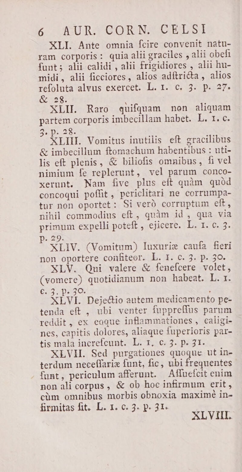 XLI. Ante omnia fcire convenit natu- ram corporis: quia alii graciles , alii obefi fant; alii calidi , alii frigidiores , alii hu- midi, alii ficciores, alios adftri&amp;a , alios refoluta alvus exercet. L. 1. c. 3. p. 27. &amp; 23. À XLII. Raro quifquam non aliquam partem corporis imbecillam habet. L. 1. c. 3.91 28. XLIII. Vomitus inutilis eft gracilibus &amp; imbecillum ftomachum habentibus : uti- lis eft plenis, &amp; biliofis omnibus, fi vel nimium fe replerunt, vel parum conco- xerunt. Nam five plus eft quàm quód concoqui poffit, periclitari ne corrumpa- tur non oportet ` Si verd corruptum eft, nihil commodius eft, quàm id, qua via primum expelli poteft , ejicere. L. 1. c. 3. p. 29. XLIV. (Vomitum) luxurie caufa fieri non oportere confiteor. L. I. c. 3. p. 30. XLV. Qui valere &amp; fenefcere volet, (vomere) quotidianum non habeat. L. r. 653 paso, ; XLVI. Dejectio autem medicamento pe- tenda eft , ubi venter fuppreffus parum reddit, ex eoque inflammationes , caligi- nes, capitis dolores, aliaque fuperioris par- tis mala increfcunt. L. 1, c. 3. p. 31. XLVH. Sed purgationes quoque ut in- terdum neceflariz funt, fic, ubi frequentes funt, periculum afferunt. Affuefcit enim non ali corpus , &amp; ob hoc infirmum erit , cüm omnibus morbis obnoxia maximé in- firmitas fit. L. 1. c. 3. p. 31. XLVII.