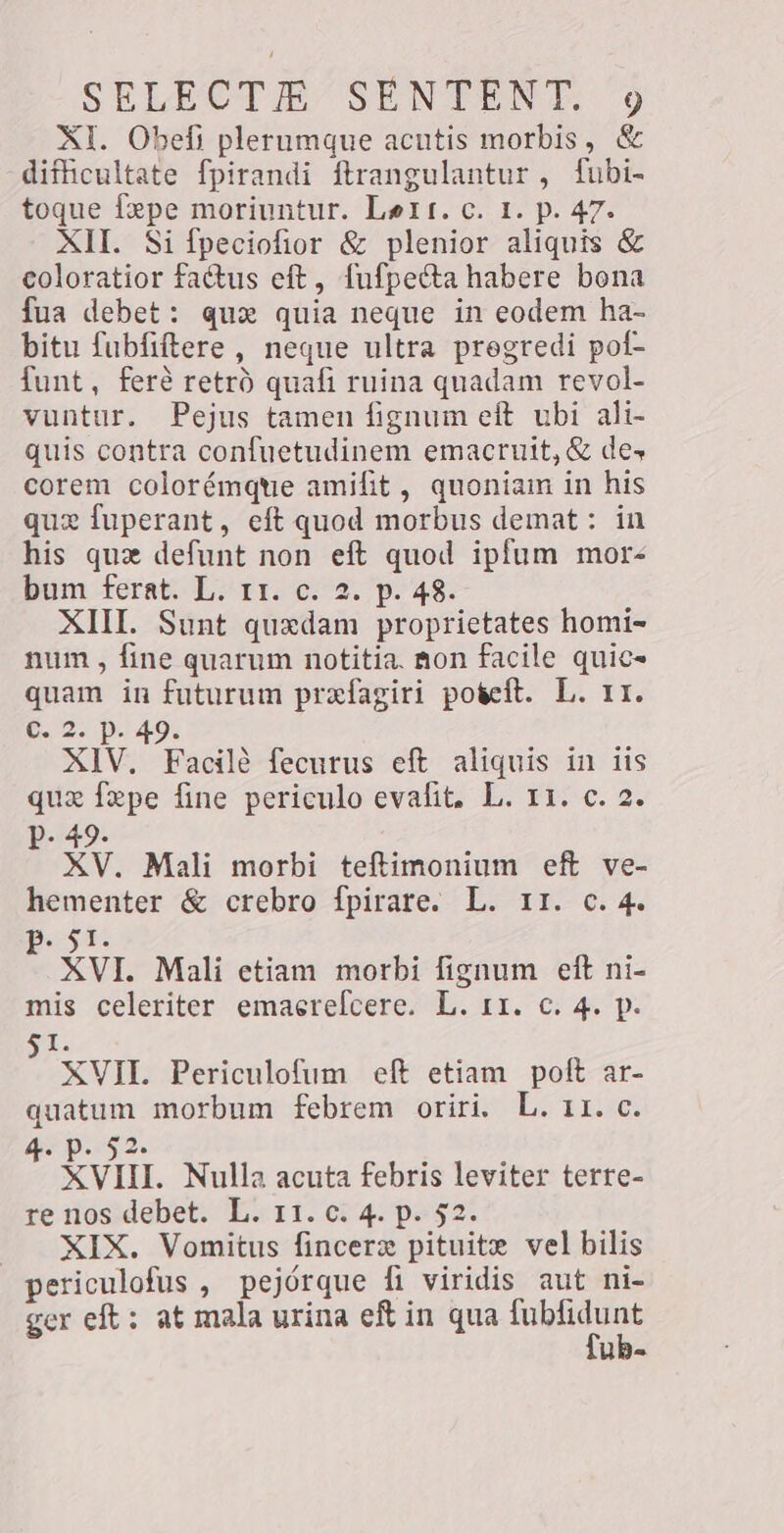 XI. Obefi plerumque acutis morbis, &amp; difficultate fpirandi ftrangulantur, fubi- toque fxpe moriuntur. Lett, c. 1. p. 47. XII. Si fpeciofior &amp; plenior aliquis &amp; coloratior factus eft, fufpecta habere bona fua debet: qux quia neque in eodem ha- bitu fubfiftere , neque ultra pregredi pof- funt, fer? retrò quafi ruina quadam revol- vuntur. Pejus tamen fignum eft ubi ali- quis contra confuetudinem emacruit, &amp; de» corem colorémque amifit , quoniam in his que fuperant, eft quod morbus demat: in his que defunt non eft quod ipfum mor- bum ferat. L. 11. c. 2. p. 48. XIII. Sunt quxdam proprietates homi- num, fine quarum notitia. non facile quic- quam in futurum prefagiri poteft. L. 11. 6.2. D. 49. XIV. Facilè fecurus eft aliquis in iis que fepe fine periculo evafit. L. ri. c. 2. p. 49. XV. Mali morbi teftimonium eft ve- hementer &amp; crebro fpirare. L. 11. c. 4. VER: XVI. Mali etiam morbi fignum eft ni- mis celeriter emaerefcere. L. 11. c. 4. p. Sa. XVII. Periculofum eft etiam poft ar- quatum morbum febrem oriri. L. 11. c. z p.42. Ç xvi. Nulla acuta febris leviter terre- re nos debet. L. r1. c. 4. p. 52. — XIX. Vomitus fincerz pituite vel bilis periculofus , pejórque fi viridis aut ni- ger eft: at mala urina eft in qua pres UB-