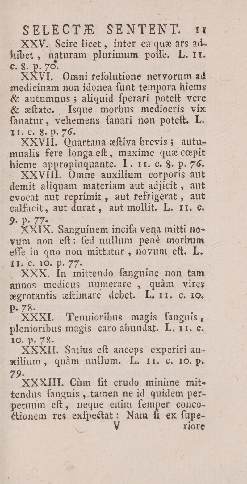 XXV. Scire licet, inter ea que ars ad- hibet , naturam plurimum polle. L. TI. Ç: 9. p. 76. XXVI. Omni refolutione nervorum ad medicinam non idonea funt tempora hiems &amp; autumnus 5 aliquid fperari poteft vere &amp; xítate. Isque morbus mediocris vix fanatur, vehemens fanari non poteft. L. TI €58: pi 76; XXVII. Quartana eftiva brevis; autu- mnalis fere longa eft, maxime que coepit hieme appropinquante. Ir ¢. $ p.76. XXVIII. Omne auxilium corporis aut demit aliquam materiam aut adjicit , aut evocat aut reprimit , aut refrigerat , aut calfacit, aut durat, aut mollit. L. 11. c. ipo XXIX. Sanguinem incifa vena mitti no- vum non eft: fed nullum pene morbum effe in quo non mittatur , novum eft. L. DL: G. LO: p.77. XXX. In mittendo fanguine non tam annos medicus numerare , quàm vires Se xítimare debet. L. rr. c. 10. P. 7 ider : XXI. Tenuioribus magis fanguis, plenioribus magis caro abundat. L. 11. c. 10. p. 78. XXXII. Satius eft anceps experiri au- xilium, quàm nullum. L. 11. c. IO. p. 9. a XXXIII. Cüm fit crudo minime mit- tendus fanguis , tamen ne id quidem per- petuum eít, neque enim femper conco- &amp;ionem res exfpeétat: Nam D ex fupe- V riore `