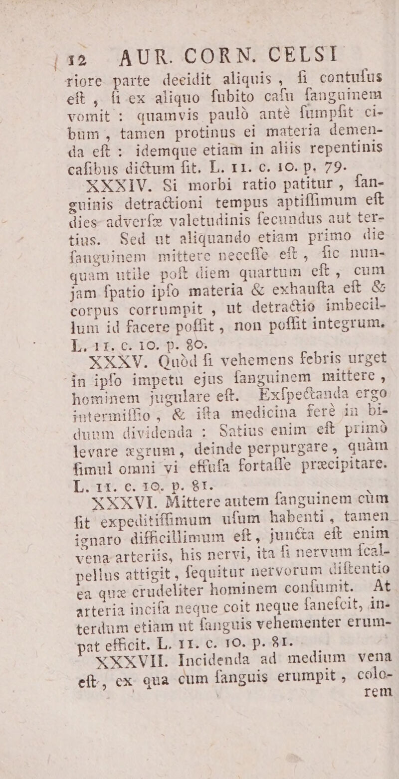 riore parte decidit aliquis, fi contufus eft , Ü ex aliquo fubito cafu fanguinem vomit : quamvis paulo antè fumpfit ci- bum, tamen protinus ei materia demen- da eft : idemque etiam in aliis repentinis cafibus dictum fit. L. 11. c. 10. p. 79- XXXIV. Si morbi ratio patitur, fan- guinis detracioni tempus aptiffimum eft des adverfe valetudinis fecundus aut ter- tius. Sed ut aliquando etiam primo die fanguinem mittere neceffe eft, fic nun- quam utile poft diem quartum eft, cum jam fpatio ipfo materia &amp; exhaufta eft Se corpus corrumpit , ut detraétio imbecil- lum id facere poffit, non poffit integrum. L. 15. c. 10. p. 80. . XXXV. Quòd fi vehemens febris urget “in ipfo impetu ejus fanguinem mittere , hominem jugulare eft. Exfpettanda ergo intermiffio, € ifa medicina ferè in bi- duum dividenda : Satius enim eft primo levare xgrum, deinde perpurgare , quàm fimul omni vi effufa fortalle precipitare. L.-11. €. 18. p. 81. XXXVI. Mittere autem fanguinem cúm fit expeditifümum ufum habenti, tamen ignaro difficillimum eft, junéta eft enim vena arteriis, his nervi, ita fi nervum Ícal- pellus attigit, fequitur nervorum diftentio ea que crudeliter hominem confumit. At arteria incifa neque coit neque fanefcit, in- terdum etiam ut fanguis vehementer erum- pat efficit. L. 11. c. 10. p. 81. | XXXVII. Incidenda ad medium vena eft, ex qua cum fanguis erumpit, colo- ' rem