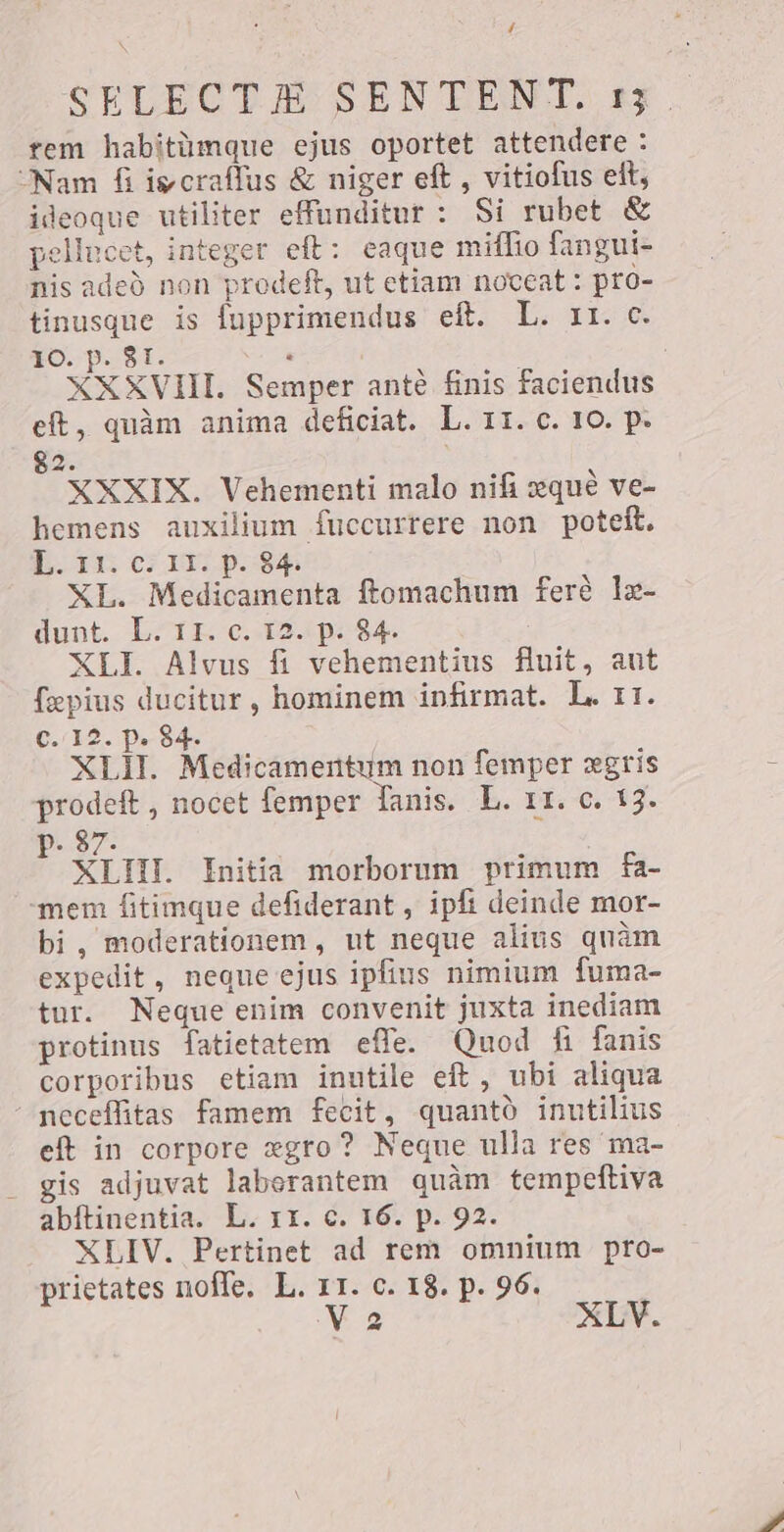 4 SELECTA SEN TENT. 13. rem habitümque ejus oportet attendere : “Nam fi igcraffus &amp; niger eft , vitiofus eft, ideoque utiliter effunditur : Si rubet &amp; pellucet, integer eft: eaque miffio fangui- nis adeb non prodeft, ut etiam noceat : pro- tinusque is fupprimendus eft. L. rr. c. 10. p. 81. ‘ XXXVIII. Semper ante finis faciendus eft, quàm anima deficiat. L. II. c. 10. p. 82. XXXIX. Vehementi malo nifi qué ve- hemens auxilium fuccurrere non poteft. L. 11. c. 11. p. 84. XL. Medicamenta ftomachum ferè lg- dunt. L. II. c. 12. p. 84. XLI. Alvus fi vehementius fluit, aut fepius ducitur, hominem infirmat. L. 11. C. I2. p. 84. XLII. Medicamentum non femper xgris prodeft, nocet femper fanis. L. 11. c. 13. p. 87. XLII. Initia morborum primum fa- mem fitimque defiderant , ipfi deinde mor- bi, moderationem, ut neque alius quàm expedit, neque ejus ipfius nimium fuma- tur. Neque enim convenit juxta inediam protinus fatietatem effe. Quod fi fanis corporibus etiam inutile eft , ubi aliqua neceffitas famem fecit, quantò inutilius eft in corpore xgro? Neque ulla res ma- ` gis adjuvat laberantem quàm tempeftiva abítinentia. L. 11. c. 16. p. 92. XLIV. Pertinet ad rem omnium pro- prietates noffe. L. 11. c. 18. p. 96.