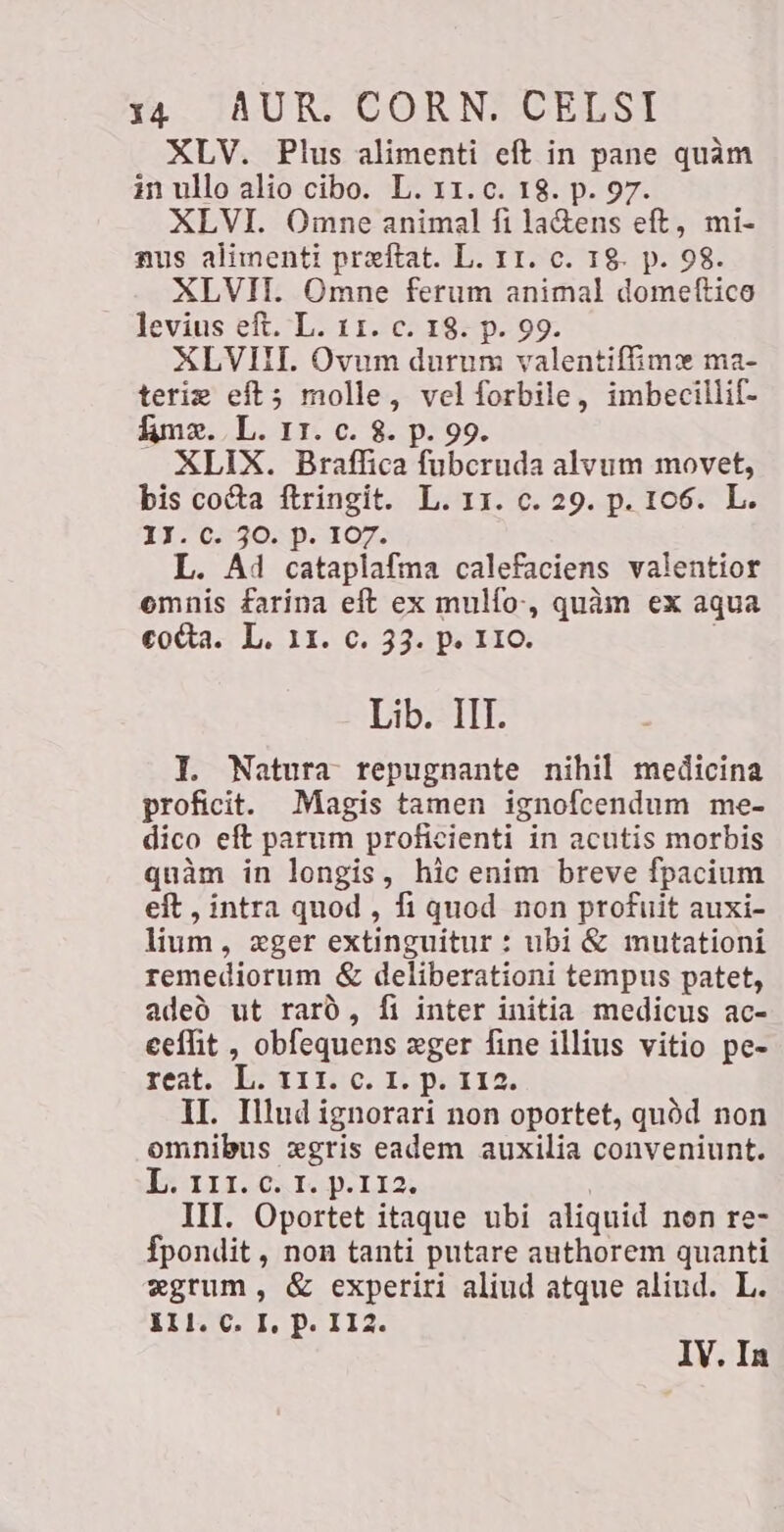 XLV. Plus alimenti eft in pane quam in ullo alio cibo. L. 11.c. 18. p. 97. XLVI. Omne animal fi la&amp;ens eft, mi- nus alimenti preftat. L. 11. c. 18. p. 98. XLVII. Omne ferum animal domettico levius eft. L. 11. c. 18. p. 99. XLVIII. Ovum durum valentifime ma- terim eft; molle, vel R imbecillif- Ame. L. 11. c. 8. p. 9 XLIX. Braffica hereda alvum movet, bis cocta ftringit. L. 11. c. 29. p. 106. L. 11.0.30: p- 107. L. A4 cataplafma calefaciens valentior omnis farina eft ex mulfo-, quàm ex aqua cocta. L. 11. c. 33. p. 110. Lib. IIT. I. Natura repugnante nihil medicina proficit. Magis tamen ignofcendum me- dico eft parum proficienti in acutis morbis quàm in longis, hic enim breve fpacium eft , intra quod, fi quod non profuit auxi- lium, eger extinguitur : ubi &amp; mutationi remediorum < deliberationi tempus patet, adeó ut rarò, fi inter initia medicus ac- eeflit , obfequens eger fine illius vitio pe- reat. L. 111. c. 1. p. 112 II. Illud ignorari non oportet, quód non omnibus xgris eadem auxilia conveniunt. L. 111. c. r. p.112 III. Oportet itaque ubi aliquid non re- fpondit , non tanti putare authorem quanti «grum, &amp; experiri aliud atque aliud. L. SIPC I. Pa 112. IV. In