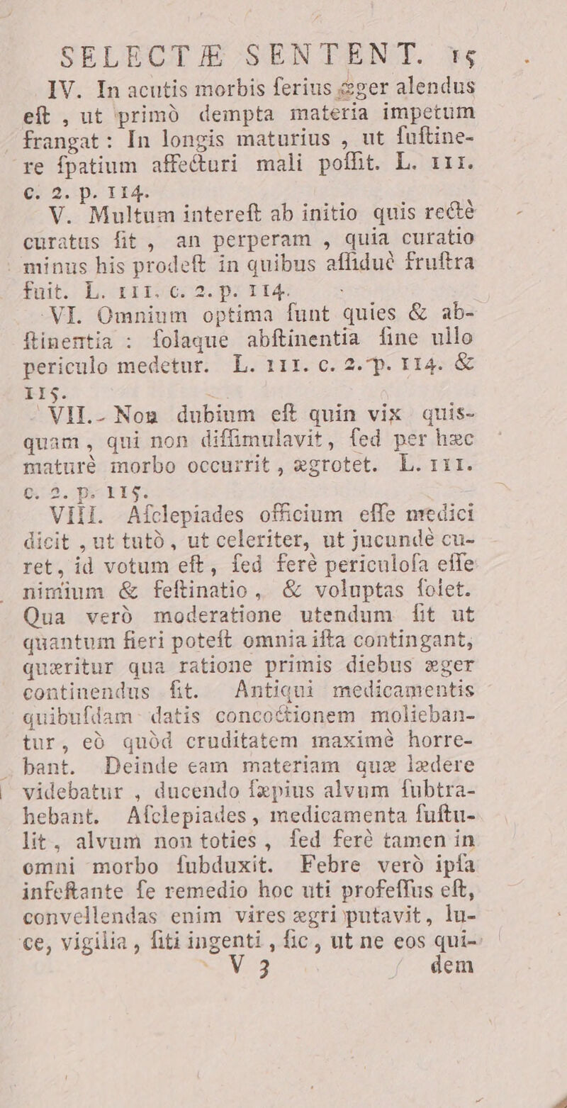 IV. In acutis morbis ferius geger alendus eft , ut primo dempta materia impetum - frangat : In longis maturius , ut fuftine- re fpatium affecturi mali poflit. L. 111. c. 2. p. 114. V. Multum intereft ab initio quis recté curatus fit , an perperam , quia curatio “minus his prodeft in quibus afliduè fruftra Puit LL o pi ata &lt; VI. Omnium optima funt quies &amp; ab- flinentia : folaque abftinentia fine ullo periculo medetur. L. 111. c. 2. p. 114. &amp; Ste, “VII. Non dubium eft quin vix quis- quam, qui non diffimulavit, fed per hxc mature morbo occurrit , agrotet. L. 111. BA. PELs: i VIII. Afclepiades officium effe medici dicit , ut tatò, ut celeriter, ut jucundè cu- ret, id votum eft, fed feré periculofa effe nimium &amp; feftinatio, &amp; voluptas folet. Qua verd moderatione utendum fit ut quantum fieri poteft omnia ifta contingant, queritur qua ratione primis diebus ger continendus fit. Antiqui medicamentis quibufdam datis conco&amp;tionem molieban- tur, ed quód cruditatem maximè horre- bant. Deinde eam materiam que ledere videbatur , ducendo fepius alvum fubtra- hebant. Afclepiades, medicamenta fuftu- lit, alvum non toties, fed ferè tamen in omni morbo fubduxit. Febre vero ipfa infeftante fe remedio hoc uti profeffus eft, convellendas enim vires xgri putavit, lu- ce, vigilia, fiti ingenti, fic, ut ne eos qui- RES dem