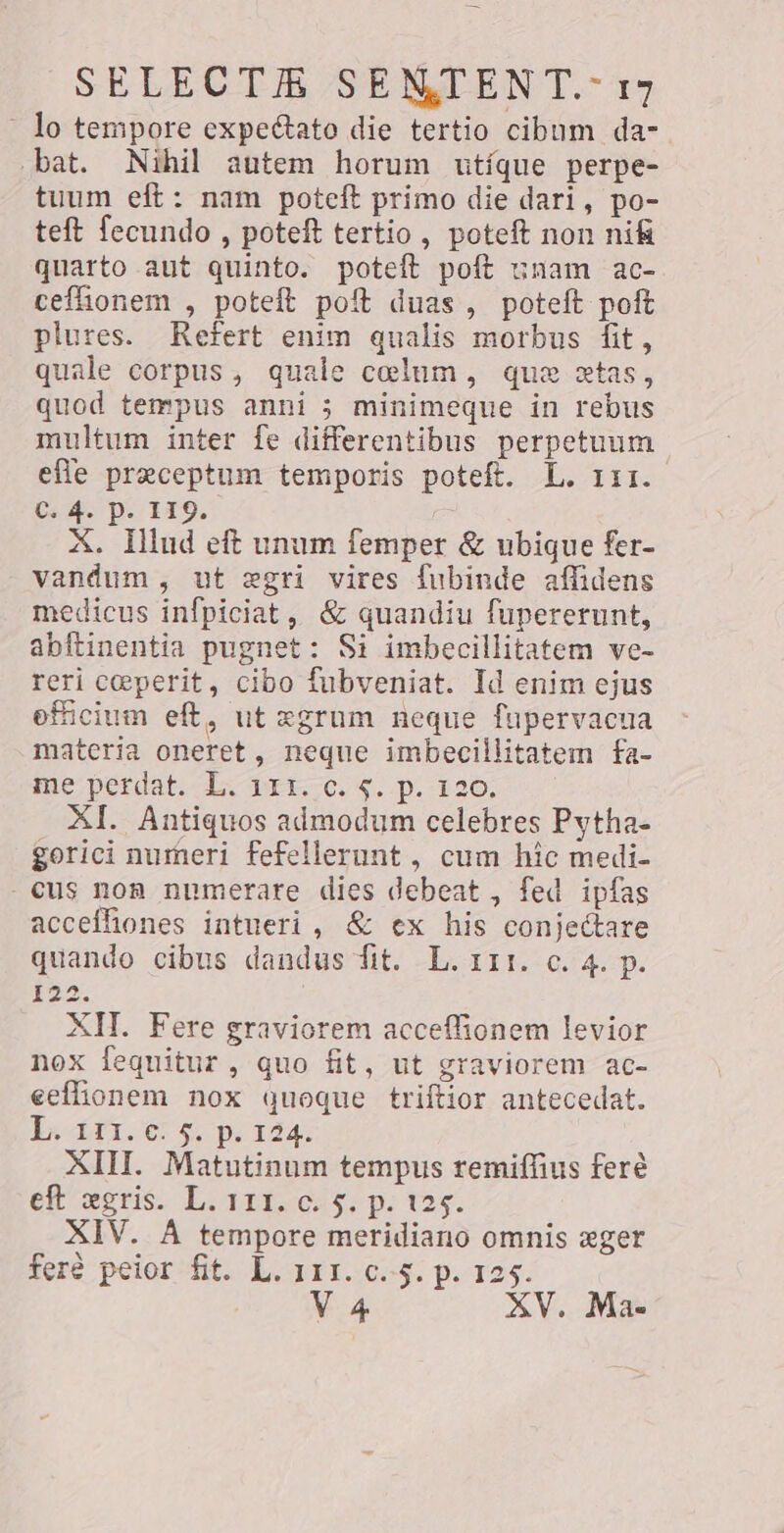 lo tempore expeétato die tertio cibum da- bat. Nihil autem horum utíque perpe- tuum eft: nam poteft primo die dari, po- teft fecundo , poteft tertio, poteft non nifi quarto aut quinto. potet poft unam ac- ceffionem , poteft poft duas, poteft poft plures. Refert enim qualis morbus fit, quale corpus, quale colum, que stas, quod tempus anni; minimeque in rebus multum inter fe differentibus perpetuum efle preceptum temporis poteft. L. 111. 64. p. 119. X. Illud eft unum femper &amp; ubique fer- vandum, ut ægri vires fubinde affidens medicus infpiciat, &amp; quandiu fupererunt, abftinentia pugnet: Si imbecillitatem ve- reri ceperit, cibo fubveniat. Id enim ejus efficium eft, ut egrum neque fupervacua materia oneret, neque imbecillitatem fa- me perdat. L. price: s. p. 126; XI. Antiquos admodum celebres Pytha- gorici numeri fefellerunt , cum hic medi- - cus non numerare dies debeat , fed ipfas accefhones intueri, &amp; ex his conjedtare quando cibus dandus fit. L. 111. c. 4. p. 122. XII. Fere graviorem acceffionem levior nox fequitur, quo fit, ut graviorem ac- eeffionem nox quoque triftior antecedat. De APTOS $6104: XII. Matutinum tempus remiffius feré eft xgris. L. 111. c. 5. p. 125. XIV. A tempore meridiano omnis eger fere peior»fit. LL 311.604. p. 725. V 4 XV. Ma-