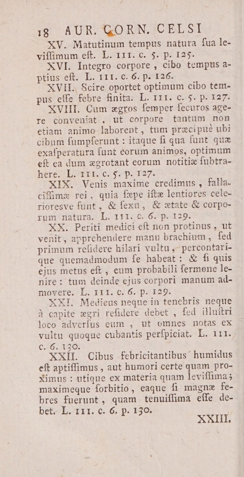 XV. Matutinum tempus natura fua le- viffimum eft. L. 111. c. $. p. 125. XVI. Integro corpore , cibo tempus a- ptius eft. L. 111. c. 6. p. 126. XVII Scire oportet optimum cibo tem- pus effe febre finita. L. 111. c. 5. p. 127. XVIII. Cum zgros femper fecuros age- re conveniat , ut corpore tantum non etiam animo laborent, tum precipue ubi cibum fumpferunt : itaque fi qua funt que exafperatura funt eorum animos, optimum eft ea dum agrotant eorum notitix fubtra- here FLOTE Cs pe 127. XIX. Venis maxime credimus , falla. cifime rei, quia fxpe ¡fte lentiores cele- rioresve funt, & lesu, & xtate & corpo- rum natura. L. 131. c. 6. p. 129. XX. Periti medici eft non protinus , ut venit, apprehendere manu brachium , fed primum refidere hilari vultu ,- percontari- que quemadmodum fe habeat: & fi quis ejus metus eft , eum probabili fermene le- nire: tum deinde ejus corpori manum ad- movere. L. III. c. 6. p. 129. XXI. Medieus neque in tenebris neque à capite ægri refidere debet , fed illuítri loco adverfus eum , ut omnes notas ex vultu quoque cubantis perfpiciat. L. 111. c. 6. 130. XXII. Cibus fFebricitantibus humidus eft aptiflimus , aut humori certe quam pro- ximus : utique ex materia quam leviflima; maximeque forbitio, eaque fi magne fe- bres fuerunt, quam tenuiffima elle de- bet. L. 111. c. 6. p. 150. | < XXIII.