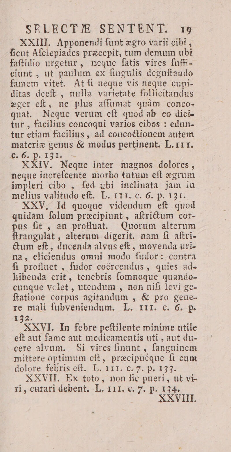 XXIII. Apponendi funt egro varii cibi, ficut Afclepiades precepit, tum demum ubi faftidio urgetur, neque fatis vires fuffi- ciunt , ut paulum ex fingulis degnftando famem vitet. At fi neque vis neque cupi- ditas deeft , nulla varietate follicitandus eger eft, ne plus affumat quàm conco- quat. Neque verum eft quod ab eo dici- tur , facilius concoqui varios cibos : edun- tur etiam facilius, ad concoctionem autem materi» genus &amp; modus pertinent. L.111. €:6. p. 131. — XXIV. Neque inter magnos dolores, neque increfcente morbo tutum eft xgrum impleri cibo , fed ubi inclinata jam in melius valitudo eft. L. 111. c. 6. p. 131. XXV, Id quoque videndum eft quod quidam folum precipiunt., atrium cor- pus fit , an profluat. Quorum alterum ftrangulat , alterum digerit. nam fi aftri- cum eft, ducenda alvus eft, movenda uri- na, eliciendus omni modo fudor: contra fi proflnet , fudor coércendus , quies ad- hibenda erit, tenebris fomnoque quando- cunque vclet , utendum , non nifi levi ge- ftatione corpus agitandum , &amp; pro gene- re mali fubveniendum. L. 111. c. 6. p. 2. XXVI. In febre peftilente minime utile eft aut fame aut medicamentis uti, aut du- cere alvum. Si vires finunt , fanguinem mittere optimum eft, precipuéque fi cum dolore febris eft. L. 111. c. 7. p. 133. XXVII. Ex toto, non fic pueri , ut vi- ri, curari debent. L. 111. c. 7. p. 134.