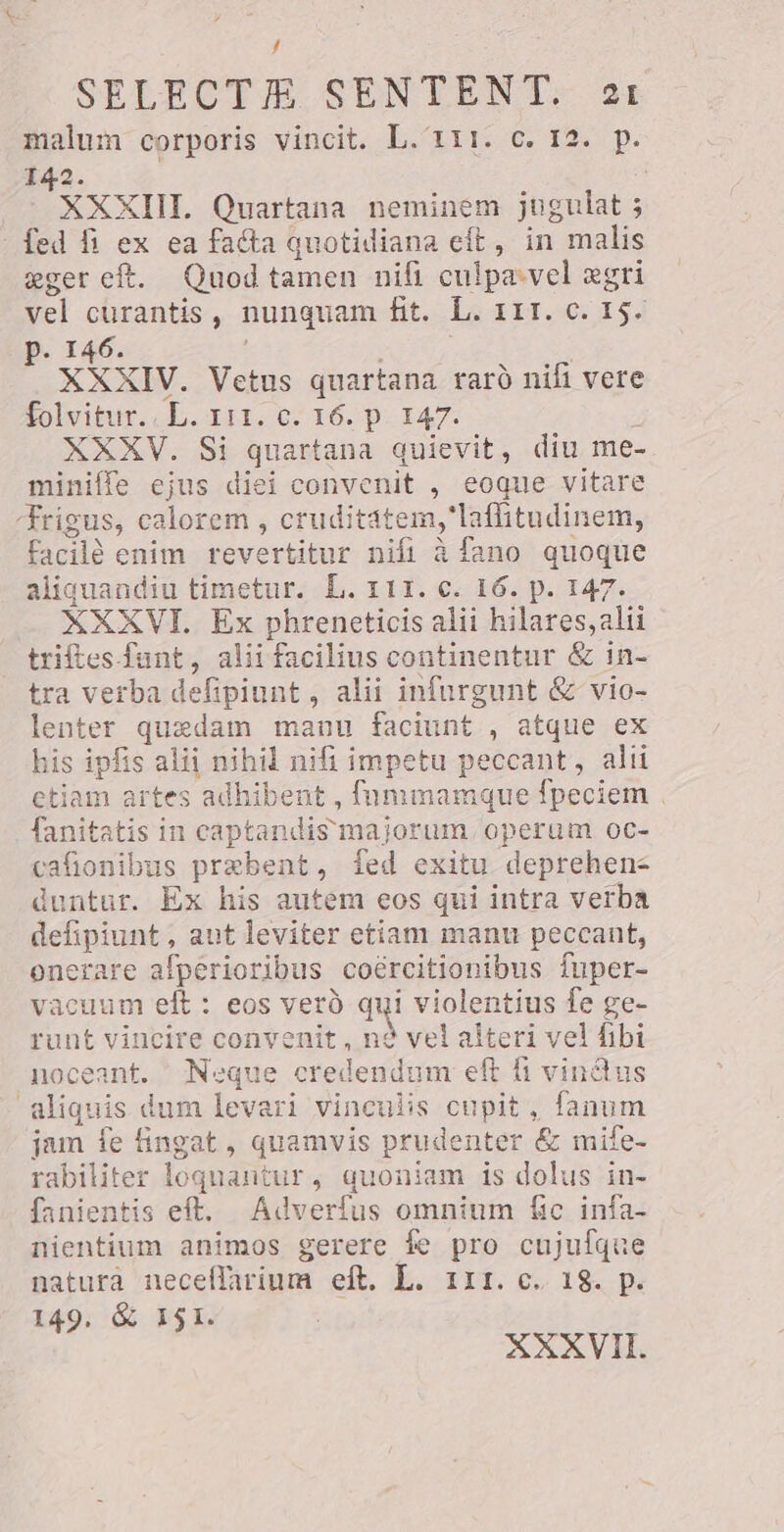 f SELECTME SEN TENT: ot malum corporis vincit. L. 111. c. 12. p. 142. | XXXIII. Quartana neminem jugulat ; fed fi ex ea facta quotidiana eft, in malis eger eft. Quod tamen nifi culpa-vel ægri vel curantis, nunquam fit. L. 111. c. 15. p. 146. | | XXXIV. Vetus quartana rarà nifi vere folvitur. ch. rir. 07 16. p. 147. XXXV. Si quartana quievit, diu me- miniffe ejus diei convenit , eoque vitare frigus, calorem , cruditatem,'laffitudinem, facilé enim revertitur nifi à fano quoque aliquandiu timetur. L. 111. c. 16. p. 147. XXXVI. Ex phreneticis alii hilares,alii triftes fant, alii facilius continentur & in- tra verba defipiunt, alii infurgunt & vio- lenter quedam manu faciunt , atque ex his ipfis alii nihil nifi impetu peccant, alii etiam artes adhibent , fümmamque fpeciem | fanitatis in captandis majorum operum oc- cafionibus prebent, fed exitu deprehens duntur. Ex his autem eos qui intra verba defipiunt, ant leviter etiam manu peccant, onerare afperioribus coércitionibus fuper- vacuum elt: eos vero pu violentius fe ge- runt vincire convenit , nd vel alteri vel fibi noceant. Neque credendum eft fi vinctus aliquis dum levari vinculis cupit, fanum jam fe fingat , quamvis prudenter & mife- rabiliter loquantur, quoniam is dolus in- fanientis eft. Adverfus omnium fic infa- nientium animos gerere fe pro cujufque natura neceflarium eft. L. 111. c. 18. p. 149. & ISI. XXXVII.
