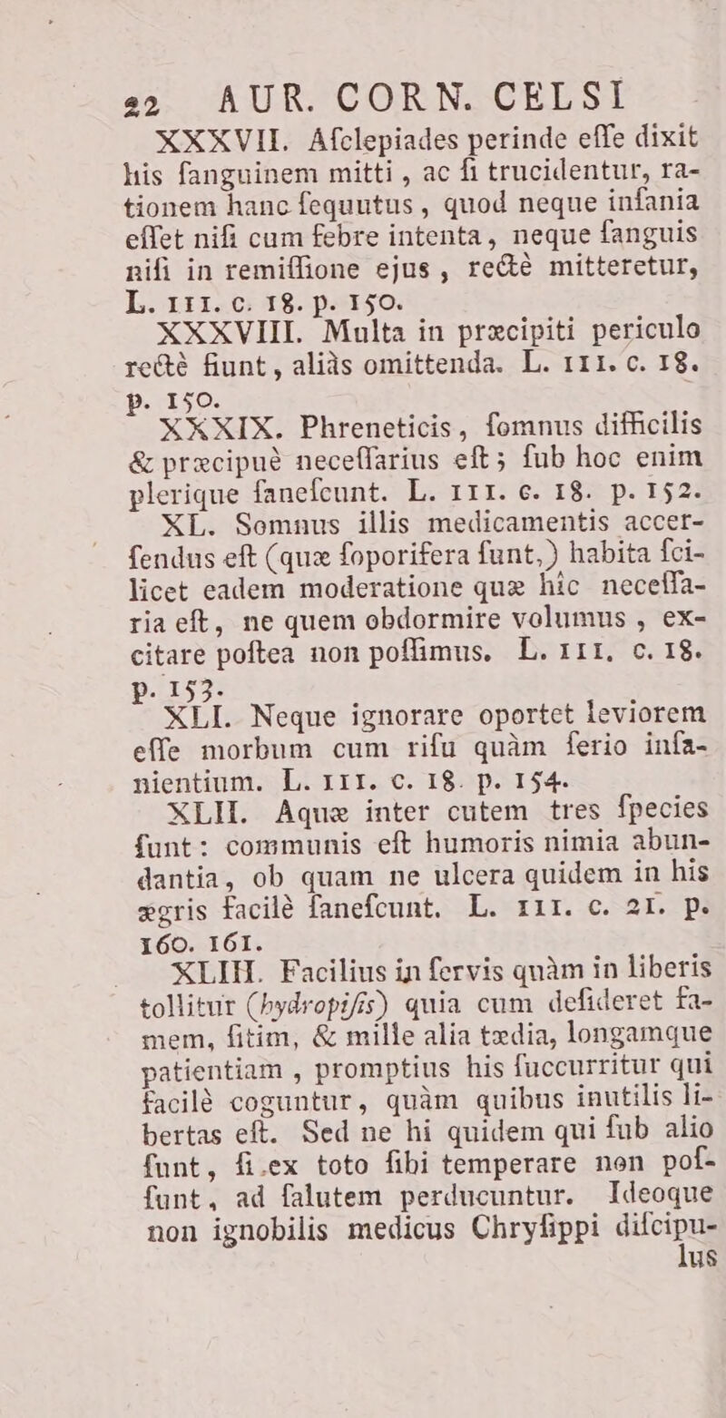 XXXVII. Afelepiades perinde effe dixit his fanguinem mitti , ac fi trucidentur, ra- tionem hanc fequutus , quod neque infania effet nifi cum febre intenta, neque fanguis nifi in remiffione ejus, reéte mitteretur, L. 111..0+ 18. parso. XXXVIII. Multa in precipiti periculo re&é fiunt, aliàs omittenda. L. 111. c. 18. p. 150. XXXIX. Phreneticis, fomnus difficilis & precipué neceflarius eft; fub hoc enim plerique fanefcunt. L. 111. e. 18. p. 152. XL. Somnus illis medicamentis accer- fendus eft (que foporifera funt,) habita fci- licet eadem moderatione quz hic necelfa- ria eft, ne quem obdormire volumus , ex- citare poftea non poffimus, L. 111, c. 18. p. 153. XLI. Neque ignorare oportet leviorem effe morbum cum rifu quàm ferio infa- nientium. L. 111. c. 18. p. 154. XLII. Aquae inter cutem tres fpecies funt: communis eft humoris nimia abun- dantia, ob quam ne ulcera quidem in his gris facile fanefcunt. L. 111. c. 21. p. 160. 161. XLIH. Facilius in fervis quàm in liberis tollitur (hydropifis) quia cum defideret fa- mem, fitim, & mille alia txdia, longamque patientiam , promptius his fuccurritur qui facilé coguntur, quàm quibus inutilis li- bertas eft. Sed ne hi quidem qui fub alio funt, fi.ex toto fibi temperare non pof- funt, ad falutem perducuntur. Ideoque non ignobilis medicus Chryfippi Sici us