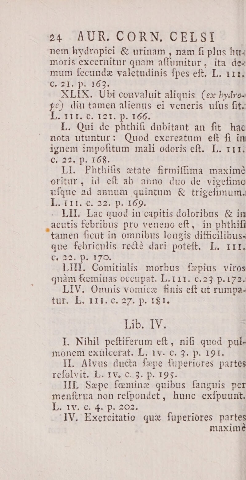 nem hydropici &amp; urinam , nam fi plus hua moris excernitur quam affumitur, ita de- mum fecundz valetudinis fpes eft. L. 111, C 2T pi3163. XLIX. Ubi convaluit aliquis (ex hydro- pe) diu tamen alienus ei veneris ufus fit. Lr ie 19512p. 166. L. Qui de phthifi dubitant an fit hac nota utuntur: Quod excreatum eft fi in Cd impofitum mali odoris eft. L. 111. 0:927 pi 163. LI. Phthifis xtate firmiffima maxime oritur, id eft ab anno duo de vigefimo ufque ad annum quintum € trigelimum. PMT Olay p. TON LU. Lac quod in capitis doloribus &amp; in „acutis febribus pro veneno eft, in phthifi tamen ficut in omnibus longis difficilibus- que febriculis recté dari poteft. L. III, AAT YO; LHI. Comitialis morbus fepius viros quàm feminas occupat. L.111. c.23. p.172. LIV. Omnis vomicze finis eft ut rumpa- LESE TITI. 270 pe 18h Lib. LV; I. Nihil peftiferum eft, nifi quod pul- monem exulcerat. L. 1v. c. 3. p. 191. II. Alvus ducta fxpe fuperiores partes refolvit. L. tv. C..3. p. 195. HL Sepe fomine quibus fanguis per menftrua non refpondet, hunc exfpuunt. To uve WM E ‘IV. Exercitatio qux fuperiores partes maxime