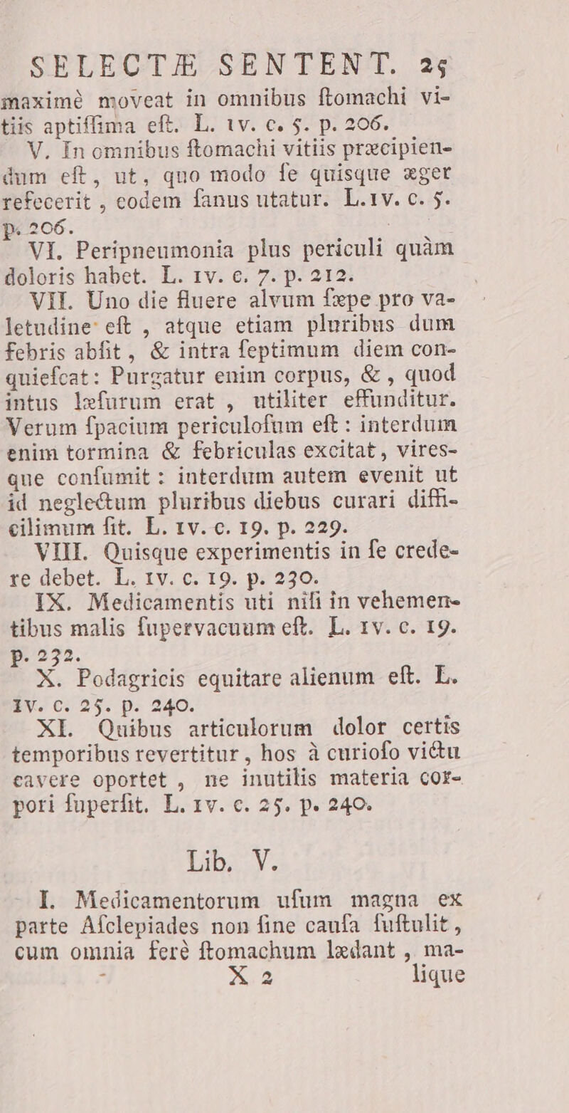 maximè moveat in omnibus ftomachi vi- tiis aptiffima eft. L. tv. c. 5. p. 206. V, In omnibus ftomachi vitiis precipien- dum eft, ut, quo modo fe quisque xger refecerit , codem fanus utatur. L.1v. c. 5. p. 206. ; VI. Peripneumonia plus periculi quàm doloris habet. L. 1v. €. 7. p. 212. VII. Uno die fluere alvum fxpe pro va- letudine: eft , atque etiam pluribus dum febris abfit , &amp; intra feptimum diem con- quiefcat: Purgatur enim corpus, &amp; , quod intus lefurum erat , utiliter effunditur. Verum fpacium periculofum eft : interdum enim tormina &amp; febriculas excitat, vires- que confumit : interdum autem evenit ut id neglectum pluribus diebus curari difi- cilimum fit. L. tv. c. 19. p. 229. VIII. Quisque experimentis in fe crede- re debet. L. IV. c. 19. p. 230. IX. Medicamentis uti nifi in vehemen- tibus malis fupervacuum eft. L. 1v. c. 19. p. 232. X. Podagricis equitare alienum eft. L. iv. c. 25. p. 240. XI. Quibus articulorum dolor certis temporibus revertitur, hos à curiofo vitu cavere oportet , ne inutilis materia cor- pori fuperfit. L. 1v. c. 25. p. 240. Lib, V. I. Medicamentorum ufum magna ex parte Afclepiades non fine caufa fuftulit, cum omnia feré ftomachum ledant , ma- i X2 lique