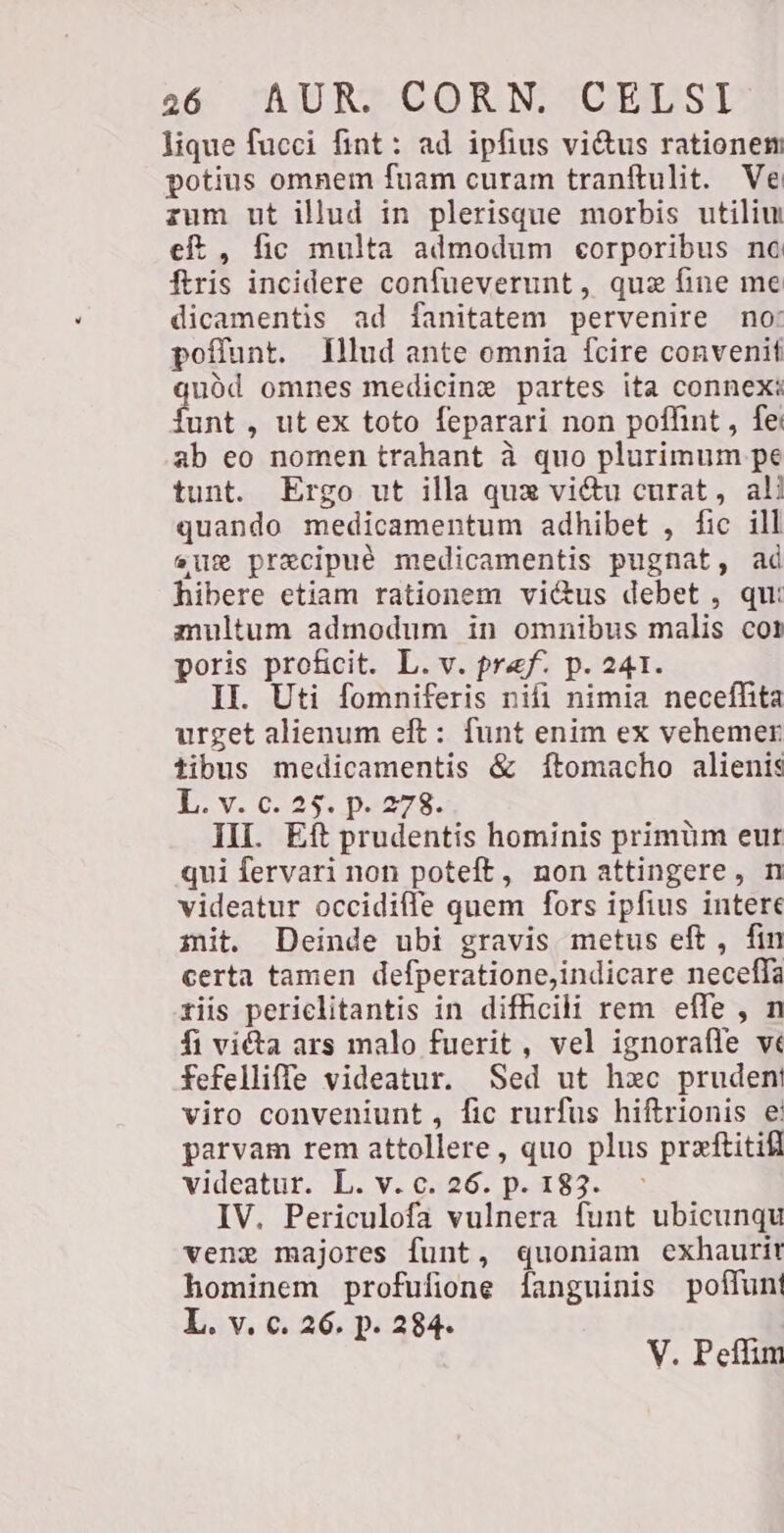 lique fucci fint: ad ipfius vi&amp;us rationem potius omnem fuam curam tranftulit. Ve zum ut illud in plerisque morbis utiliu eft, fic multa admodum corporibus nc ftris incidere confueverunt, qua fine me dicamentis ad fanitatem pervenire no: poffunt. Illud ante omnia fcire convenit quód omnes medicine partes ita connexi {unt , ut ex toto feparari non poffint, fe ab eo nomen trahant à quo plurimum pe tunt. Ergo ut illa qux vi&amp;u curat, ali quando medicamentum adhibet , fic ill ene precipuè medicamentis pugnat, ad hibere etiam rationem viétus debet , qu: multum admodum in omnibus malis cor poris proficit. L. v. pref. p. 241. II. Uti fomniferis nifi nimia neceffita urget alienum eft: funt enim ex vehemer tibus medicamentis &amp; ftomacho alienis L-v. 62:25: p.273. III. Eft prudentis hominis primüm eut qui fervari non poteft, non attingere, n videatur occidiffe quem fors ipfius intere mit. Deinde ubi gravis metus eft , fin certa tamen defperatione,indicare necefla tiis periclitantis in difficili rem effe , n fi victa ars malo fuerit, vel ignorafle vé fefelliffe videatur. Sed ut hxc pruden viro conveniunt, fic rurfus hiftrionis e parvam rem attollere, quo plus preeftitifi videatur. L. v. c. 26. p. 183. IV. Periculofa vulnera funt ubicunqu geng majores funt, quoniam exhaurir hominem profufione fanguinis poffunt L. v. c. 26. p. 284. ° V. Peffim