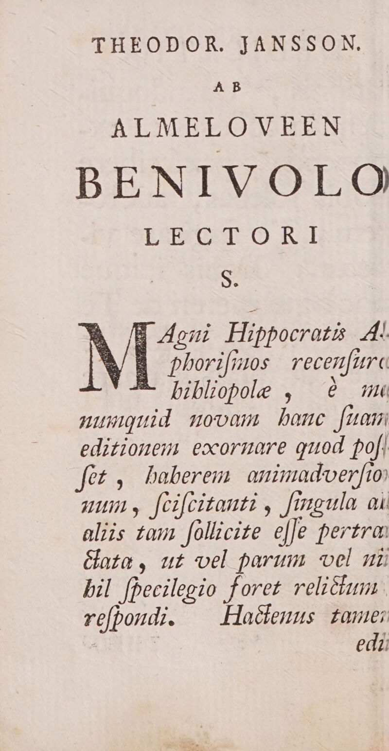 THEODOR. JANSSON. A B ALMELOVEEN BENIVOLO CEST ORI S. N B phorifinos recenfurc 2 bibliopole , è mu musiguid novam hanc fuam editionem eocornare quod pofi fet, haberem animadverfio num, fcifcitanti , fingula ai aliis tam follicite efje pertra: Gata, ut vel parum vel ni bil fpecilegio foret reliétum refboudi. Hactenus tome; | | eda Agni Hippocratis A!