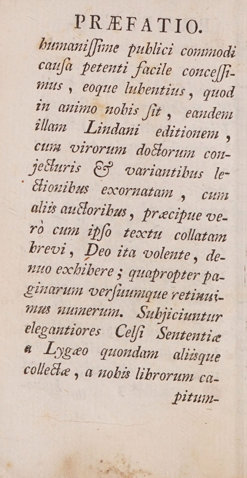 humanillime publici commodi caufa petenti facile concefji- mus , eoque lubentius » quod zn animo nobis Jit, eandem illam Lindari editionem , cum virorum dolorum con- Je&amp;uris ES variantibus Ie- ` &amp;ionibus exornatam ; cum aliis autoribus , precipue ve- ro cum ipfo textu collatam brevi, Deo ita volente , de- nuo exhibere ; quapropter pa- Earum verfuumgue vetiumi- 7⁄8 numerum., Subjiciuntur elegantiores Cel Sententie &amp; Lygæeo quondam aliisque colleciee , a nobis librorum ca- pitum-