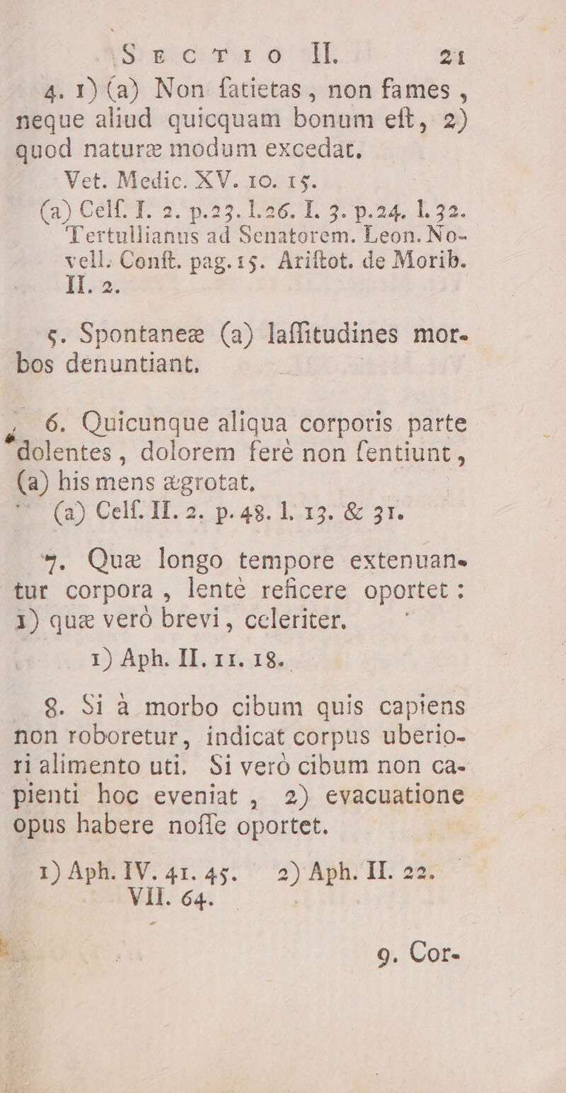 4. 1) (a) Non fatietas, non fames , neque aliud quicquam bonum eft, 2) quod nature modum excedat, Vet. Medic. XV. JO. r$. ia CETT. 2. 55. 126 T, 27 p.24. 1.32. Tertullianus ad Senatorem. Leon. No- vell. Conft. pag. 15. Ariítot. de Morib. II. 2. çs. Spontanez (a) laffitudines mor- bos denuntiant, m Quicunque aliqua corporis parte *dolentes , dolorem feré non fentiunt &gt; (a) his mens ægrotat, Se E Ap P kk 113. 60 21. a, Que longo tempore extenuan- tur corpora , lente reficere oportet ` 1) que vero brevi , celeriter, 1) Aph. II. 11. 18. 8. Si à morbo cibum quis capiens non roboretur, indicat corpus uberio- rialimento uti. Si veró cibum non ca- pienti hoc eveniat , 2) evacuatione opus habere noffe oportet. 1) Aph. IV. 41. 45. 2) Aph. II. 22 VII. 64. 9. Cor-