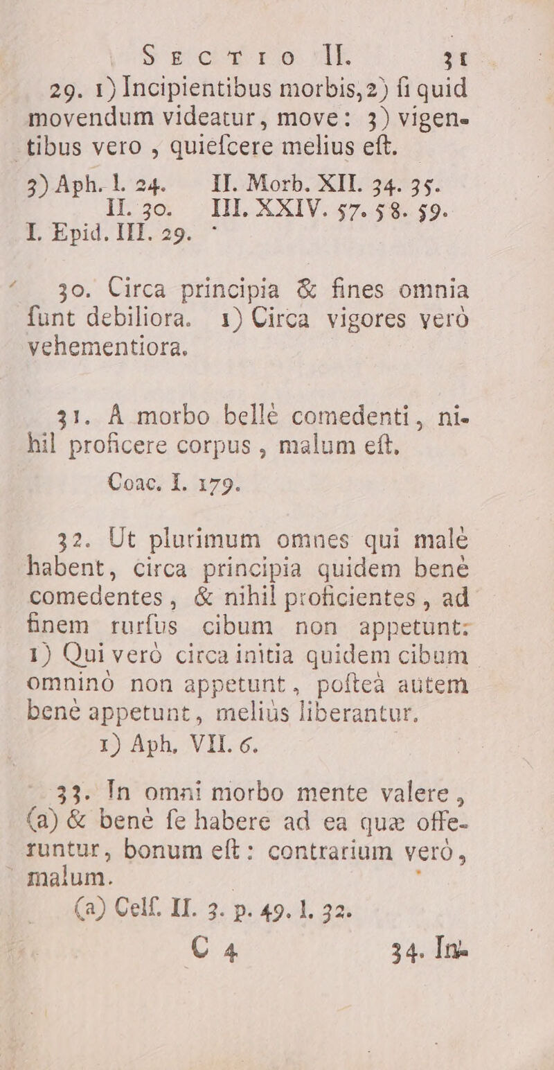 29. 1) Incipientibus morbis, 2) fi quid movendum videatur, move: 3) vigen- -tibus vero , quiefcere melius eft. ` 2)Aph.l.24. II. Morb. XII. 34. 35. IL 5o HL XXIV. sz. get, E Seet FER, oo.  3o. Circa principia &amp; fines omnia funt debiliora. 1) Circa vigores vero vehementiora. 31. A morbo belle comedenti , ni- hil proficere corpus , malum eft. Coac. I. 179. 32. Ut plurimum omnes qui malé habent, circa principia quidem bené comedentes, &amp; nihil proficientes , ad finem rurfus cibum non appetunt; 1) Qui veró circa initia quidem cibum omninó non appetunt, pofteà autem bene appetunt, meliús liberantur. I) Aph, VII. c. 33. In omai morbo mente valere, (a) &amp; bene fe habere ad ea que offe- runtur, bonum eft: contrarium veró, malum. : y (a) Cell. II. 3. p. 49. 1, 32: Ca 34. In-