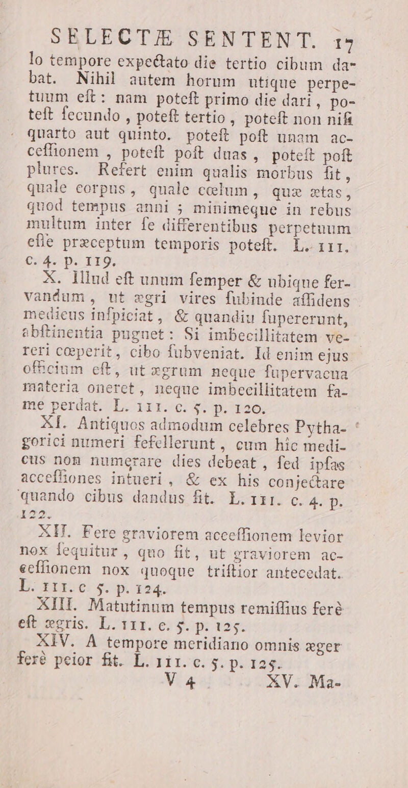 lo tempore expeétato die tertio cibum da- bat. Nihil autem horum utique perpe- tuum eft: nam potcft primo die dari , po- teft fecundo , poteft tertio , poteft non nifi quarto aut quinto. poteft poft unam ac- ceffionem , poteft poft duas , poteit poft plures. Refert enim qualis morbus fit, quale corpus, quale celum, quz tas, quod tempus anni ; minimeque in rebus multum inter fe differentibus perpetuum efie preceptum temporis poteft. L. 111, CHAPO IDO. X. Illud eft unum femper &amp; ubique fer- vandum, ut ægri vires fubinde affidens medieus infpiciat, &amp; quandiu fupererunt, abftinentia pugnet: Si imbecillitatem ve- , reri ceperit, cibo fubveniat. Id enim ejus ofhcium eft, ut xgrum neque fupervacua materia oneret, neque imbecillitatem fa- me perdat. L. 111. c. $; p. 126, AI. Antiquos admodum celebres Pytha- ` gorici numeri fefellerunt , cum hic medi- cus nom numerare dies debeat, fed ipfas accefhones intueri, &amp; ex his conjectare quando cibus dandus fit. L. 111. c. 4. p. 122. XH. Fere graviorem acceffionem levior nox fequitur, quo fit, ut graviorem ac- ecfionem nox quoque triftior antecedat. L. 111. €. $. p. 124. XIII. Matutinum tempus remiffius feré eft serie L. 111. e; $. p. 125. XIV. A tempore meridiano omnis eger feré peior fit. L. 111. c. 5. p. 125.