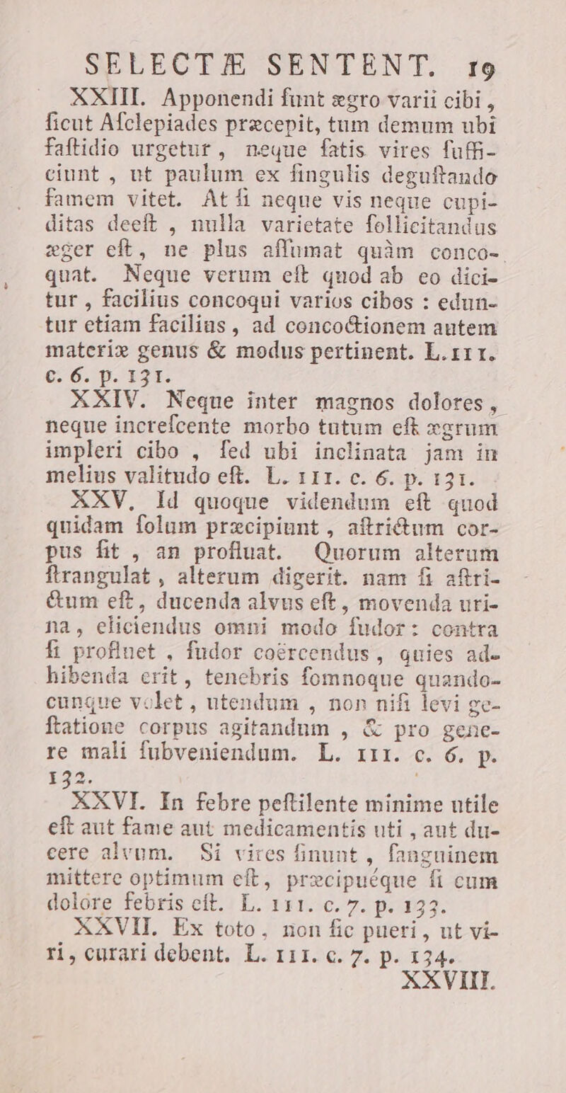 XXIII. Apponendi funt egro varii cibi, ficut Afclepiades precepit, tum demum ubi faftidio urgetur , neque fatis vires fuf- ciunt , ut paulum ex fingulis deguftando famem vitet. At D neque vis neque cupi- ditas deeft , nulla varietate follicitandus «ger eft, ne plus afumat quàm conco- quat. Neque verum eft quod ab eo dici- tur , facilius concoqui varios cibos : edun- tur etiam facilius, ad conco&amp;ionem autem materi» genus &amp; modus pertinent. L.rrr. €; 6. p. 131. XXIV. Neque inter magnos dolores, neque inctefcente morbo tutum eft xgrum impleri cibo , fed ubi inclinata jam in melius valitudo eft. L. 111. c. 6. p. 131. XXV, Id quoque videndum eft quod quidam folum przcipiunt , aftrictum cor- pus fit , an profluat. Quorum alterum ftrangulat , alterum digerit. nam fi aftri- &amp;um eft, ducenda alvus eft, movenda uri- na, eliciendus omni modo fudor: contra fi profluet , fudor coércendus, quies ade hibenda erit, tenebris fomnoque quando- cunque volet, utendum , non nifi levi ge- ftatione corpus agitandum , &amp; pro gene- re mali fubveniendum. L. 111. c. 6, p. 132, XXVI. In febre peftilente minime utile eft aut fame aut medicamentis uti , aut du- cere alvum. Si vires inunt , fanguinem mittere optimum eft, precipuéque fi cum dolore febris eft. L. 111. c. 7. p. 133. XXVII. Ex toto, non fic pueri, ut vi- ri, curari debent. L. 11. c. 7. p. 134. XXVIII.